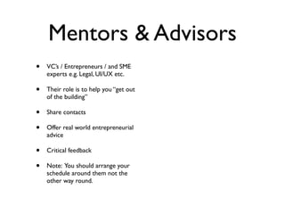 Mentors & Advisors
•   VC’s / Entrepreneurs / and SME
    experts e.g. Legal, UI/UX etc.

•   Their role is to help you “get out
    of the building”

•   Share contacts

•   Offer real world entrepreneurial
    advice

•   Critical feedback

•   Note: You should arrange your
    schedule around them not the
    other way round.
 