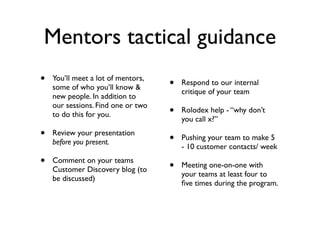 Mentors tactical guidance
•   You’ll meet a lot of mentors,
                                    •   Respond to our internal
    some of who you’ll know &
                                        critique of your team
    new people. In addition to
    our sessions. Find one or two
    to do this for you.             •   Rolodex help - “why don’t
                                        you call x?”
•   Review your presentation
                                    •   Pushing your team to make 5
    before you present.
                                        - 10 customer contacts/ week
•   Comment on your teams
                                    •   Meeting one-on-one with
    Customer Discovery blog (to
                                        your teams at least four to
    be discussed)
                                        ﬁve times during the program.
 