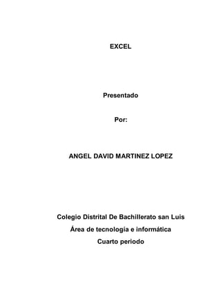EXCEL 
Presentado 
Por: 
ANGEL DAVID MARTINEZ LOPEZ 
Colegio Distrital De Bachillerato san Luis 
Área de tecnología e informática 
Cuarto periodo 
 