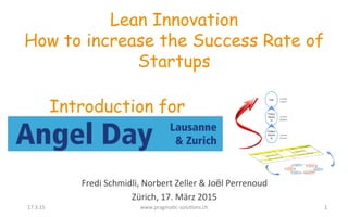 Fredi	
  Schmidli,	
  Norbert	
  Zeller	
  &	
  Joël	
  Perrenoud	
  
Zürich,	
  17.	
  März	
  2015	
  
Lean Innovation
How to increase the Success Rate of
Startups
Introduction for
1	
  17.3.15	
   www.pragmaFc-­‐soluFons.ch	
  
 