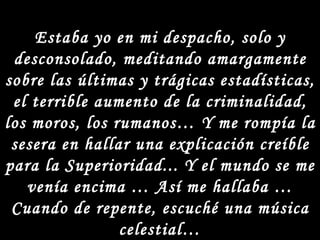 Estaba yo en mi despacho, solo y desconsolado, meditando amargamente sobre las últimas y trágicas estadísticas, el terrible aumento de la criminalidad, los moros, los rumanos… Y me rompía la sesera en hallar una explicación creíble para la Superioridad... Y el mundo se me venía encima … Así me hallaba … Cuando de repente, escuché una música celestial… ¡¡¡ Y SE ME APARECIÓ UN ÁNGEL!!!