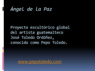 Ángel de la Paz 
Proyecto escultórico global 
del artista guatemalteco 
José Toledo Ordóñez, 
conocido como Pepo Toledo. 
www.pepotoledo.com 
 
