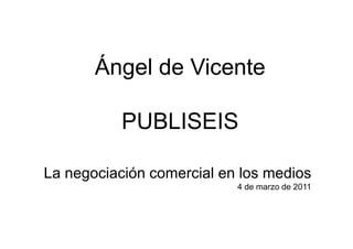 Ángel de Vicente

           PUBLISEIS

La negociación comercial en los medios
                           4 de marzo de 2011
 