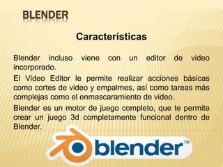 BLENDER
Características
Blender incluso viene con un editor de video
incorporado.
El Video Editor le permite realizar acciones básicas
como cortes de video y empalmes, así como tareas más
complejas como el enmascaramiento de video.
Blender es un motor de juego completo, que te permite
crear un juego 3d completamente funcional dentro de
Blender.
 
