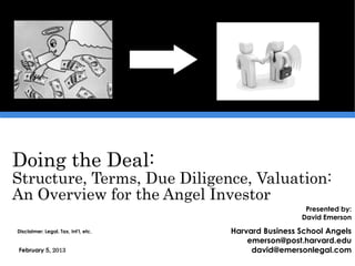 Doing the Deal:
Structure, Terms, Due Diligence, Valuation:
An Overview for the Angel Investor
                                                        Presented by:
                                                       David Emerson
Disclaimer: Legal, Tax, Int’l, etc.   Harvard Business School Angels
                                          emerson@post.harvard.edu
February 5, 2013                           david@emersonlegal.com
 