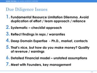 DOING THE DEAL: AN ANGEL INVESTOR OVERVIEW




Due Diligence Issues
1. Fundamental Resource Limitation Dilemma. Avoid
      duplication of effort / team approach / reliance

2. Systematic – checklist approach
3. Reflect findings in reps / warranties
4. Deep Domain Expertise - Ph.D., market, contacts
5. That’s nice, but how do you make money? Quality
      of revenue / earnings

6. Detailed Financial model – unstated assumptions
7. Meet with Founders, key management
                                                         [9]
 