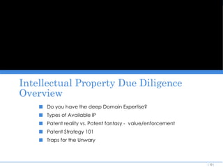 DOING THE DEAL: AN ANGEL INVESTOR OVERVIEW




   Intellectual Property Due Diligence
   Overview
              ■   Do you have the deep Domain Expertise?
              ■   Types of Available IP
              ■   Patent reality vs. Patent fantasy - value/enforcement
              ■   Patent Strategy 101
              ■   Traps for the Unwary



                                                                          [ 10 ]
 