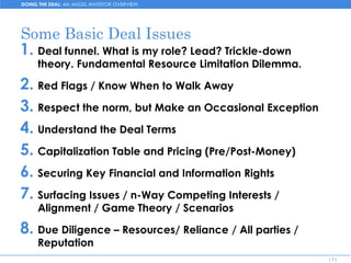 DOING THE DEAL: AN ANGEL INVESTOR OVERVIEW




Some Basic Deal Issues
1. Deal funnel. What is my role? Lead? Trickle-down
     theory. Fundamental Resource Limitation Dilemma.

2. Red Flags / Know When to Walk Away
3. Respect the norm, but Make an Occasional Exception
4. Understand the Deal Terms
5. Capitalization Table and Pricing (Pre/Post-Money)
6. Securing Key Financial and Information Rights
7. Surfacing Issues / n-Way Competing Interests /
     Alignment / Game Theory / Scenarios

8. Due Diligence – Resources/ Reliance / All parties /
     Reputation
                                                         [1]
 