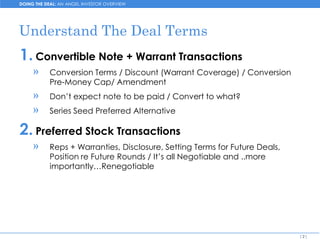 DOING THE DEAL: AN ANGEL INVESTOR OVERVIEW




Understand The Deal Terms
1. Convertible Note + Warrant Transactions
     »     Conversion Terms / Discount (Warrant Coverage) / Conversion
           Pre-Money Cap/ Amendment
     »     Don’t expect note to be paid / Convert to what?
     »     Series Seed Preferred Alternative

2. Preferred Stock Transactions
     »     Reps + Warranties, Disclosure, Setting Terms for Future Deals,
           Position re Future Rounds / It’s all Negotiable and ..more
           importantly…Renegotiable




                                                                            [2]
 
