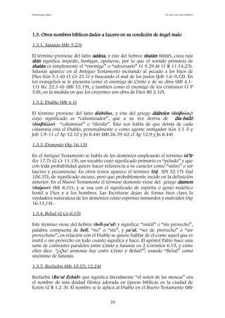 Demonología bíblica Dr. José Luis Fortes Gutiérrez
1.3. Otros nombres bíblicos dados a Lucero en su condición de ángel malo
1.3.1. Satanás (Mr 3.23)
El término proviene del latín satâna, y éste del hebreo shatán (‫,)שטנא‬ cuya raíz
shtn significa impedir, hostigar, oponerse, por lo que el sentido primario de
shatán es simplemente el “enemigo” o “adversario” (1 S 29.4) (1 R 11.14,25).
Satanás aparece en el Antiguo Testamento incitando al pecado a los hijos de
Dios (Gn 3.1-6) (1 Cr 21.1) y buscando el mal de los justos (Job 1.6-9,12). En
los evangelios se le presenta como el enemigo de Cristo y de su obra (Mt 4.1-
11) (Lc 22.3-6) (Mt 13.19), y también como el enemigo de los cristianos (1 P
5.8), en la medida en que los creyentes son obra de Dios (Ef 2.10).
1.3.2. Diablo (Mt 4.1)
El término proviene del latín diábōlus, y éste del griego diábolos (διάβολος)
cuyo significado es “calumniador”, que a su vez deriva de día-ballö
(διαβάλλω) “calumniar” o “dividir”. Esto nos habla de que detrás de cada
calumnia está el Diablo, personalmente o como agente instigador (Gn 3.1-5 y
Job 1.9-11 cf Ap 12.10 y Jn 8.44) (Mt 26.59-62 cf Ap 12.9 y Jn 8.44).
1.3.3. Demonio (Ap 16.13)
En el Antiguo Testamento se habla de los demonios empleando el término śā‘îr
(Lv 17.7) (2 Cr 11.15), un vocablo cuyo significado primario es “peludo” y que
con toda probabilidad quiere hacer referencia a su carácter como “sátiro” o ser
lascivo y pecaminoso. En otros textos aparece el término šēd (Dt 32.17) (Sal
106.37), de significado oscuro, pero que probablemente incide en la definición
anterior. En el Nuevo Testamento el término demonio viene del griego daimon
(δαίμων) (Mt 8.31), y se usa con el significado de espíritu o genio maléfico
hostil a Dios y a los hombres. Las Escrituras dejan de forma bien clara la
verdadera naturaleza de los demonios como espíritus inmundos y malvados (Ap
16.13,14).
1.3.4. Belial (2 Co 6.15)
Este término viene del hebreo (belî-ya‘al) y significa: “inútil” o “sin provecho”,
palabra compuesta de belî, “no” o “sin”, y ya‘al, “ser de provecho” o “ser
provechoso”, en relación con el Diablo se quiere hablar de él como aquel que es
inútil o sin provecho en todo cuanto significa y hace. El apóstol Pablo hace una
serie de contrastes paralelos entre Cristo y Satanás en 2 Corintios 6.15, y entre
ellos dice: “¿Qué armonía hay entre Cristo y Belial?”, usando “Belial” como
sinónimo de Satanás.
1.3.5. Beelzebú (Mt 10.25; 12.24)
Beelzebú (Ba‘al Zebûb) que significa literalmente “el señor de las moscas” era
el nombre de una deidad filistea adorada en épocas bíblicas en la ciudad de
Ecrón (2 R 1.2-3). El nombre se le aplica al Diablo en el Nuevo Testamento (Mr
10
 