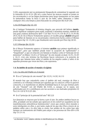 Demonología bíblica Dr. José Luis Fortes Gutiérrez
3.22), seguramente por su permanente búsqueda de contaminar lo sagrado con
lo inmundo (2 Co 6.14-18); tal y como hacen las moscas cuando se posan en
los excrementos o en las llagas purulentas para luego transportar en sus patas
la inmundicia hasta la boca u ojos de un bebé, sobre alimentos o sobre
cualquier otra cosa limpia y pura buscando su corrupción (Ex 8.20-24).
1.3.6. El Dragón (Ap 12-13)
En el Antiguo Testamento el término dragón, que procede del hebreo tannîn,
puede significar cualquier gran reptil, serpiente o monstruo marino, símbolo de
una gran criatura destructora (Job 7.12) (Sal 74.13; 91.13) (Is 27.1; 51.9) (Ez
29.3; 32.2). En el Nuevo Testamento aparece el vocablo griego drakõn (dragón)
para hablar de Satanás en su encarnizada y destructora lucha contra el Mesías
y los suyos (Ap 12-13,16) y que finalmente será vencido por Dios (Ap 20.2).
1.3.7. Príncipe (Jn 12.31)
En el Nuevo Testamento aparece el término archõn cuyo primer significado es
“príncipe”, pero que también puede tener la acepción de “gobernante” o
“magistrado”, y que en relación con Satanás se traduce como el “príncipe de los
demonios” en Mateo 12.24 o el “príncipe” de este mundo en Juan 12.31; 14.30
y 16.11. Con este término las Escrituras hacen referencia a la posición de
dominio que Satanás tiene sobre el ámbito de los ángeles caídos y sobre el de
aquellas personas que viven sin Dios y sin esperanza.
1.4. Su ámbito de acción: el mundo y la Iglesia
1.4.1. La obra del Diablo en el mundo
 Él es el “príncipe de este mundo” (Jn 12.31; 14.30; 16.11)
El mundo hay que entenderlo como el ámbito del mal, enemigo de Dios y
contrario a su voluntad, formado por aquellos que ni conocen a Dios ni quieren
conocerle, y se manifiestan en abierta hostilidad hacia él. Los que forman parte
de este “mundo” son del Diablo (Jn 8.44), y, aunque no lo sepan, son
gobernados por él y contribuyen con sus acciones a sus malvados propósitos (2
Tes 2-8-12) (2 Ti 2.25-26).
 Es el “príncipe de la potestad del aire” (Ef 2.2)
Los demonios se mueven por la tierra y por el aire. En ambos ámbitos hacen su
obra. ¡Cuidado con las señales que aparecen en los cielos! Los seguidores de las
manifestaciones atmosféricas luminiscentes7
creen que existen otros mundos y
seres inteligentes en ellos, y, por tanto, nada de los que dice Dios a través de su
palabra sobre esta y la otra vida es cierto. Las señales de los cielos han sido
siempre un instrumento del Diablo para alejar a las personas de Dios (Dt 4.19)
(Ap 13.13-14.
7
Los llamados “ovnis” (objetos volantes no identificados) por los ufólogos.
11
 
