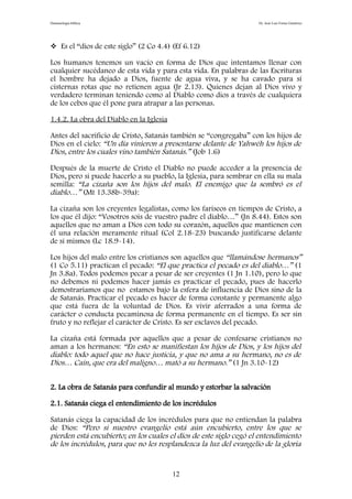 Demonología bíblica Dr. José Luis Fortes Gutiérrez
 Es el “dios de este siglo” (2 Co 4.4) (Ef 6.12)
Los humanos tenemos un vacío en forma de Dios que intentamos llenar con
cualquier sucédaneo de esta vida y para esta vida. En palabras de las Escrituras
el hombre ha dejado a Dios, fuente de agua viva, y se ha cavado para sí
cisternas rotas que no retienen agua (Jr 2.13). Quienes dejan al Dios vivo y
verdadero terminan teniendo como al Diablo como dios a través de cualquiera
de los cebos que él pone para atrapar a las personas.
1.4.2. La obra del Diablo en la Iglesia
Antes del sacrificio de Cristo, Satanás también se “congregaba” con los hijos de
Dios en el cielo: “Un día vinieron a presentarse delante de Yahwéh los hijos de
Dios, entre los cuales vino también Satanás.” (Job 1.6)
Después de la muerte de Cristo el Diablo no puede acceder a la presencia de
Dios, pero si puede hacerlo a su pueblo, la Iglesia, para sembrar en ella su mala
semilla: “La cizaña son los hijos del malo. El enemigo que la sembró es el
diablo…” (Mt 13.38b-39a):
La cizaña son los creyentes legalistas, como los fariseos en tiempos de Cristo, a
los que él dijo: “Vosotros sois de vuestro padre el diablo…” (Jn 8.44). Estos son
aquellos que no aman a Dios con todo su corazón, aquellos que mantienen con
él una relación meramente ritual (Col 2.18-23) buscando justificarse delante
de sí mismos (Lc 18.9-14).
Los hijos del malo entre los cristianos son aquellos que “llamándose hermanos”
(1 Co 5.11) practican el pecado: “El que practica el pecado es del diablo…” (1
Jn 3.8a). Todos podemos pecar a pesar de ser creyentes (1 Jn 1.10), pero lo que
no debemos ni podemos hacer jamás es practicar el pecado, pues de hacerlo
demostraríamos que no estamos bajo la esfera de influencia de Dios sino de la
de Satanás. Practicar el pecado es hacer de forma constante y permanente algo
que está fuera de la voluntad de Dios. Es vivir aferrados a una forma de
carácter o conducta pecaminosa de forma permanente en el tiempo. Es ser sin
fruto y no reflejar el carácter de Cristo. Es ser esclavos del pecado.
La cizaña está formada por aquellos que a pesar de confesarse cristianos no
aman a los hermanos: “En esto se manifiestan los hijos de Dios, y los hijos del
diablo: todo aquel que no hace justicia, y que no ama a su hermano, no es de
Dios… Caín, que era del maligno… mató a su hermano.” (1 Jn 3.10-12)
2. La obra de Satanás para confundir al mundo y estorbar la salvación
2.1. Satanás ciega el entendimiento de los incrédulos
Satanás ciega la capacidad de los incrédulos para que no entiendan la palabra
de Dios: “Pero si nuestro evangelio está aún encubierto, entre los que se
pierden está encubierto; en los cuales el dios de este siglo cegó el entendimiento
de los incrédulos, para que no les resplandezca la luz del evangelio de la gloria
12
 