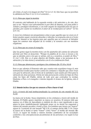 Demonología bíblica Dr. José Luis Fortes Gutiérrez
de Cristo, el cual es la imagen de Dios” (2 Co 4.3-4). Esto hace que no perciban
la sabiduría de Dios (1 Co 2.14 cf contexto)…
2.1.1. Para que sigan la mentira
El contexto está hablando de la segunda venida y del anticristo y, de este, dice
que es un: “Inicuo cuyo advenimiento es por obra de Satanás, con gran poder y
señales y prodigios mentirosos, y con todo engaño de iniquidad para los que se
pierden, por cuanto no recibieron el amor de la verdad para ser salvos” (2 Tes
2.9-11).
A veces los cristianos nos preguntamos cómo es que aquellos que no creen en el
Señor pueden seguir creencias absurdas y ridículas. La respuesta está en el texto
anterior: Satanás se las ingenia para que aquellos que no conocen al Salvador
sigan los caminos más alejados de la verdad y la sensatez con sus mentiras
engañosas.
2.1.2. Para que no crean al evangelio
Que las gentes sigan la mentira tiene con fin apartarles del camino de salvación
provisto por Dios en Jesucristo: “Porque la palabra de la cruz es locura a los
que se pierden, pero a los que se salvan, esto es, a nosotros, es poder de Dios.”
(1 Cor 1.18). Este es el gran objetivo del Diablo, alejar a las personas de la
salvación y la vida eterna y arrastrarles con él a la condenación final.
2.1.3. Para que aborrezcan y persigan a los cristianos (Jn 15.18 a 16.4)
Pero es que además el Demonio sabe que cuantos más seguidores tenga él, más
instrumentos tendrá para luchar contra los cristianos e impedir que éstos vivan
con gozo la salvación, den el fruto de la santidad y sean usados por Dios para la
salvación de otras personas. Detrás de toda persecución contra los hijos de Dios
están los hijos del Diablo, detrás de todo acto que contradice la verdad,
blasfema a Dios o el evangelio e intenta impedir el avance de la Iglesia, está el
Diablo.
2.2. Satanás incita a los que no conocen a Dios a hacer el mal
2.2.1. A través del mal institucionalizado: La corriente de este mundo (Ef 2.2;
5.11)
La marca de la bestia busca imprimirse en los cristianos a través del molde de
Satanás. El Diablo quiere imprimir su marca en nosotros. El número 666 que
aparece en el libro de Apocalipsis es símbolo de ella y cuyo significado es que
quien la tiene (simbólicamente hablando) posee en su mente los esquemas y
valores del mundo pecador y hostil a Dios. Los hombres que tienen esa “marca”
siguen la “corriente de este mundo” (Ef 2.2), el camino ancho (Mt 7.13). Tener
la marca de la bestia es tanto “tomar” como “tener” el molde del mundo (Ro
12.2.), es seguir las modas y valores morales cambiantes de las sociedades
conforme a las concupiscencias pecaminosas de las personas y no según la Ley
de Dios.
13
 