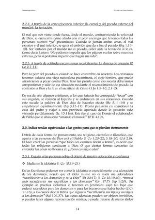 Demonología bíblica Dr. José Luis Fortes Gutiérrez
2.2.2. A través de la concupiscencia interior (la carne) y del pecado externo (el
mundo): La tentación
El mal que nos viene desde fuera, desde el mundo, contraviniendo la voluntad
de Dios, se encuentra como aliado con el peor enemigo que tenemos todas las
personas: nuestro “yo” pecaminoso. Cuando se juntan ambas cosas, el mal
exterior y el mal interior, se gesta el embrión que da a luz el pecado (Stg 1.13-
15). Ser tentados por el mundo no es pecado, ceder ante la tentación sí lo es.
Como decía Lutero: “No podemos impedir que los pájaros vuelen sobre nuestras
cabezas, pero sí podemos impedir que hagan un nido”.
2.2.3. A través de actitudes pecaminosas recalcitrantes: La dureza de corazón (2
Co 2.7-11)
Pero lo peor del pecado es cuando se hace costumbre en nosotros. Los cristianos
tenemos todavía una vieja naturaleza pecaminosa, el viejo hombre, que puede
arrastrarnos a pecar contra Dios. Pero tan pronto como eso suceda deberíamos
arrepentirnos y salir de esa situación mediante el reconocimiento de pecado, la
confesión a Dios y la fe en el sacrificio de Cristo (1 Jn 1.8-10; 2.1-2).
En vez de esto algunos cristianos, a los que Satanás ha conseguido “tocar” con
sus engaños, se resisten al Espíritu y se endurecen en sus corazones. Cuando
esto sucede la palabra de Dios deja de hacerles efecto (He 5.11-14) y se
empobrecen espiritualmente (Ap 3.15-17). Pronto pensarán en abandonar la
casa del padre y viajar a una provincia apartada donde lo gastarán todo
viviendo perdidamente (Lc 15.11ss). Este fue el caso de Demás el colaborador
de Pablo que lo abandonó “amando el mundo” (2 Ti 4.10).
2.3. Indica sendas equivocadas a las gentes para que se pierdan eternamente
Detrás de cada forma de pensamiento, sea religioso, científico o filosófico, que
aparta a las personas de Dios está el Diablo (1 Co 1.20-22; 3.18-20) (Col 2.8).
Él hace creer las personas “que todos los caminos llevan a Roma”, es decir que
todas las religiones conducen a Dios. O que ciertas formas concretas de
entender las cosas no llevan a él. ¿Cómo consigue esto?
2.3.1. Engaña a las personas sobre el objeto de nuestra adoración y confianza
 Mediante la idolatría (1 Co 10.19-21)
En las Escrituras podemos ver como la idolatría es esencialmente una adoración
de los demonios, siendo que el ídolo mismo no es nada sus adoradores
“sacrificaron a los demonios y no a Dios” (Dt 32:17) (1 Co 10.19,20), “nunca
más sacrificarán sus sacrificios a los demonios” (Lv. 17.7) (Ap 9.20). Un
ejemplo de práctica idolátrica lo tenemos en Jeroboam: cayó tan bajo que
ordenó sacerdotes para los demonios y para los becerros que había hecho (2 Cr
11.15), a los cuales dice la Biblia que algunos “sacrificaron sus hijos y sus hijas
a los demonios” (Sal 106.37). Las cosas adoradas pueden ser objetos invisibles,
o pueden tener alguna representación mística, o puede tratarse de meros ídolos
14
 
