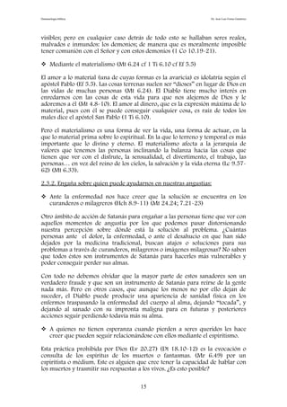 Demonología bíblica Dr. José Luis Fortes Gutiérrez
visibles; pero en cualquier caso detrás de todo esto se hallaban seres reales,
malvados e inmundos: los demonios; de manera que es moralmente imposible
tener comunión con el Señor y con estos demonios (1 Co 10.19-21).
 Mediante el materialismo (Mt 6.24 cf 1 Ti 6.10 cf Ef 5.5)
El amor a lo material (una de cuyas formas es la avaricia) es idolatría según el
apóstol Pablo (Ef 5.5). Las cosas terrenas suelen ser “dioses” en lugar de Dios en
las vidas de muchas personas (Mt 6.24). El Diablo tiene mucho interés en
enredarnos con las cosas de esta vida para que nos alejemos de Dios y le
adoremos a él (Mt 4.8-10). El amor al dinero, que es la expresión máxima de lo
material, pues con él se puede conseguir cualquier cosa, es raíz de todos los
males dice el apóstol San Pablo (1 Ti 6.10).
Pero el materialismo es una forma de ver la vida, una forma de actuar, en la
que lo material prima sobre lo espiritual. En la que lo terreno y temporal es más
importante que lo divino y eterno. El materialismo afecta a la jerarquía de
valores que tenemos las personas inclinando la balanza hacia las cosas que
tienen que ver con el disfrute, la sensualidad, el divertimento, el trabajo, las
personas… en vez del reino de los cielos, la salvación y la vida eterna (Lc 9.57-
62) (Mt 6.33).
2.3.2. Engaña sobre quien puede ayudarnos en nuestras angustias:
 Ante la enfermedad nos hace creer que la solución se encuentra en los
curanderos o milagreros (Hch 8.9-11) (Mt 24.24; 7.21-23)
Otro ámbito de acción de Satanás para engañar a las personas tiene que ver con
aquellos momentos de angustia por los que podemos pasar distorsionando
nuestra percepción sobre dónde está la solución al problema. ¿Cuántas
personas ante el dolor, la enfermedad, o ante el desahucio en que han sido
dejados por la medicina tradicional, buscan atajos o soluciones para sus
problemas a través de curanderos, milagreros o imágenes milagrosas? No saben
que todos éstos son instrumentos de Satanás para hacerles más vulnerables y
poder conseguir perder sus almas.
Con todo no debemos olvidar que la mayor parte de estos sanadores son un
verdadero fraude y que son un instrumento de Satanás para reírse de la gente
nada más. Pero en otros casos, que aunque los menos no por ello dejan de
suceder, el Diablo puede producir una apariencia de sanidad física en los
enfermos traspasando la enfermedad del cuerpo al alma, dejando “tocada”, y
dejando al sanado con su impronta maligna para en futuras y posteriores
acciones seguir perdiendo todavía más su alma.
 A quienes no tienen esperanza cuando pierden a seres queridos les hace
creer que pueden seguir relacionándose con ellos mediante el espiritismo.
Esta práctica prohibida por Dios (Lv 20.27) (Dt 18.10-12) es la evocación o
consulta de los espíritus de los muertos o fantasmas. (Mr 6.49) por un
espiritista o médium. Este es alguien que cree tener la capacidad de hablar con
los muertos y trasmitir sus respuestas a los vivos. ¿Es esto posible?
15
 