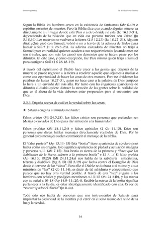 Demonología bíblica Dr. José Luis Fortes Gutiérrez
Según la Biblia los hombres creen en la existencia de fantasmas (Mr 6.49) o
espíritus errantes de muertos. Pero la Biblia dice que cuando alguien muere va
directamente a un lugar donde está Dios o a otro donde no está (Lc 16.19-31),
dependiendo de la relación que en vida esa persona tuviera con Cristo (Jn
3.16,36). Los muertos no vuelven a la tierra (2 S 12.23) (Lc 16.27-31). Alguien
dirá: ¿Qué pasó con Samuel, volvió o no a través de la adivina de Endor para
hablar a Saúl? (1 S 28.3-25). La adivina evocadora de muertos no trajo a
Samuel pues en realidad quienes acuden a sus requerimientos (cuando estos no
son fraudes, que son más los casos) son demonios que se hacen pasar por los
difuntos. En este caso, y como excepción, fue Dios mismo quien trajo a Samuel
para castigar a Saúl (1 S 28.18-19).
A través del espiritismo el Diablo hace creer a las gentes que después de la
muerte se puede regresar a la tierra a resolver aquello que dejamos a medias o
como una oportunidad de hacer las cosas de otra manera. Pero no olvidemos las
palabras de Lucas 16.27-31, quien no hace caso a la palabra de Dios tampoco
lo hará a un enviado del más allá. Por tanto con las engañosas apariciones de
difuntos el diablo quiere distraer la atención de las gentes sobre la realidad de
que en el ahora de la vida debemos estar preparados para el encuentro con
Dios.
2.3.3. Engaña acerca de cuál es la verdad sobre las cosas:
 Satanás engaña al mundo mediante:
Falsos cristos (Mt 24.5,24). Los falsos cristos son personas que pretenden ser
Mesías o enviados de Dios para dar salvación a la humanidad.
Falsos profetas (Mt 24.11,24) y falsos apóstoles (2 Co 11.13). Estos son
personas que dicen hablar mensajes directamente recibidos de Dios. Por lo
general estos mensajes suelen contradecir el mensaje de la Biblia.
El “falso profeta” (Ap 13.11-15) Esta “bestia” tiene apariencia de cordero pero
habla como un dragón. Esto significa apariencia de piedad y actuación maligna
y perversa v.11 (Mt 7.15). Esta bestia es sierva de la primera y “hace que los
habitantes de la tierra, adoren a la primera bestia” v.12 /…/ El falso profeta
(Ap 16.13; 19:20) (Mt 24.11,24a) nos habla de la sabiduría anticristina,
terrena y diabólica (Stg 3.15) (Fil 3.19) que lucha contra el Evangelio de Dios
desde el terreno de las “ideas”. Para ello el Diablo se disfraza a sí mismo y a sus
ministros de “luz” (2 Co 11.14), es decir de tal sabiduría y conocimiento que
parece que no hay otra verdad posible. A través de esta “luz” engaña a los
hombres con señales y prodigios mentirosos v.13-15 (Mt 24.24b), y los marca
con su señal v.16-18 (Ap 14.9-11; 20.4). Recibir la marca de la bestia significa
pertenecer a la bestia, es estar ideológicamente identificado con ella. Es ser de
“vuestro padre el diablo” (Jn 8.44).
Todo esto nos habla de personas que son instrumentos de Satanás para
implantar la oscuridad de la mentira y el error en el seno mismo del reino de la
luz y la verdad.
16
 