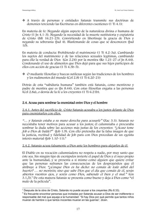 Demonología bíblica Dr. José Luis Fortes Gutiérrez
 A través de personas y entidades Satanás transmite sus doctrinas de
demonios torciendo las Escrituras en diferentes cuestiones (1 Ti 4.1):
En materia de fe: Negando algún aspecto de la naturaleza divina o humana de
Cristo (1 Jn 4.1-3). Negando la necesidad de la muerte sustitutoria y expiatoria
de Cristo (Mt 16.21-23). Convirtiendo en libertinaje la gracia de Dios y
negando su soberanía (Jud 4). Blasfemando de cosas que se desconocen (Jud
10).
En materia de conducta: Prohibiendo el matrimonio (1 Ti 4.2-3a). Cambiando
los sujetos del matrimonio y de las relaciones sexuales legítimas, cambiando
para ello la verdad de Dios (Gn 2.24) por la mentira (Ro 1.21-27 cf Jn 8.44).
Condenando el uso de alimentos que Dios dejó para que sus hijos participen de
ellos con acción de gracias (1 Ti 4.3b-5).
 O mediante filosofías y huecas sutilezas según las tradiciones de los hombres
y los rudimentos del mundo (Col 2.8) (1 Ti 6.20-21)
Detrás de esta “sabiduría humana” también está Satanás, como mentiroso y
padre de mentira que es (Jn 8.44). Con estas filosofías engaña a las personas
(Col 2.8a), o desvía de la fe a los creyentes (1 Ti 6.21b).
2.4. Acusa para sembrar la enemistad entre Dios y el hombre
2.4.1. Antes del sacrificio de Cristo Satanás acusaba a los justos delante de Dios
para enemistarlos con ellos.
“… y Satanás estaba a su mano derecha para acusarle” (Zac 3.1). Satanás no
necesitaba tener motivos para acusar a los justos; él calumniaba o procuraba
sembrar la duda sobre las acciones más justas de los creyentes: “¿Acaso teme
Job a Dios de balde?” (Job 1.9). Con ello pretendía dar la falsa imagen de que
la justicia, rectitud y fidelidad de Job para con Dios procedían de un egoísta
interés material (Job 1.10-11).8
2.4.2. Satanás acusa falsamente a Dios ante los hombres para alejarlos de él
El Diablo en su vocación calumniadora no respeta a nadie, por muy santo que
éste sea. Sin ningún tipo de escrúpulos invierte el papel de Dios y el suyo propio
ante la humanidad, y se presenta a sí mismo como alguien que quiere evitar
que las personas suframos las consecuencias de los despropósitos que él
atribuye a Dios: “¿Conque Dios os ha dicho: no comáis de todo árbol del
huerto? … no moriréis; sino que sabe Dios que el día que comáis de él, serán
abiertos vuestros ojos, y seréis como Dios, sabiendo el bien y el mal.” (Gn
3.1,5).9
De esta manera Satanás se presenta como bueno y deja a Dios como “el
malo de la película”.
8
Después de la obra de Cristo, Satanás no puede acusar a los creyentes (Ro 8.33).
9
Es frecuente encontrar personas que incitadas por Satanás acusan a Dios de ser indiferente o
responsable del mal que aqueja a la humanidad: “Si hay Dios por qué permite que tantos niños
mueran de hambre o que tantos inocentes mueran en las guerras”, dicen.
17
 