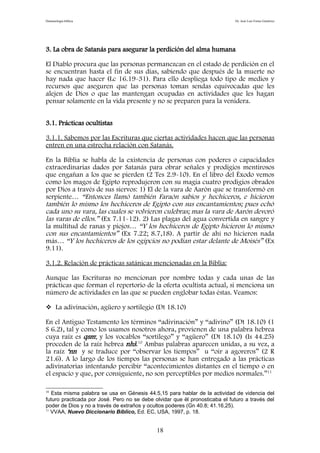 Demonología bíblica Dr. José Luis Fortes Gutiérrez
3. La obra de Satanás para asegurar la perdición del alma humana
El Diablo procura que las personas permanezcan en el estado de perdición en el
se encuentran hasta el fin de sus días, sabiendo que después de la muerte no
hay nada que hacer (Lc 16.19-31). Para ello despliega todo tipo de medios y
recursos que aseguren que las personas toman sendas equivocadas que les
alejen de Dios o que las mantengan ocupadas en actividades que les hagan
pensar solamente en la vida presente y no se preparen para la venidera.
3.1. Prácticas ocultistas
3.1.1. Sabemos por las Escrituras que ciertas actividades hacen que las personas
entren en una estrecha relación con Satanás.
En la Biblia se habla de la existencia de personas con poderes o capacidades
extraordinarias dados por Satanás para obrar señales y prodigios mentirosos
que engañan a los que se pierden (2 Tes 2.9-10). En el libro del Éxodo vemos
como los magos de Egipto reprodujeron con su magia cuatro prodigios obrados
por Dios a través de sus siervos: 1) El de la vara de Aarón que se transformó en
serpiente… “Entonces llamó también Faraón sabios y hechiceros, e hicieron
también lo mismo los hechiceros de Egipto con sus encantamientos; pues echó
cada uno su vara, las cuales se volvieron culebras; mas la vara de Aarón devoró
las varas de ellos.” (Ex 7.11-12). 2) Las plagas del agua convertida en sangre y
la multitud de ranas y piojos… “Y los hechiceros de Egipto hicieron lo mismo
con sus encantamientos” (Ex 7.22; 8.7,18). A partir de ahí no hicieron nada
más… “Y los hechiceros de los egipcios no podían estar delante de Moisés” (Ex
9.11).
3.1.2. Relación de prácticas satánicas mencionadas en la Biblia:
Aunque las Escrituras no mencionan por nombre todas y cada unas de las
prácticas que forman el repertorio de la oferta ocultista actual, si menciona un
número de actividades en las que se pueden englobar todas éstas. Veamos:
 La adivinación, agüero y sortilegio (Dt 18.10)
En el Antiguo Testamento los términos “adivinación” y “adivino” (Dt 18.10) (1
S 6.2), tal y como los usamos nosotros ahora, provienen de una palabra hebrea
cuya raíz es qsm; y los vocablos “sortílego” y “agüero” (Dt 18.10) (Is 44.25)
proceden de la raíz hebrea nhš.10
Ambas palabras aparecen unidas, a su vez, a
la raíz ‘nn y se traduce por “observar los tiempos” u “oír a agoreros” (2 R
21.6). A lo largo de los tiempos las personas se han entregado a las prácticas
adivinatorias intentando percibir “acontecimientos distantes en el tiempo o en
el espacio y que, por consiguiente, no son perceptibles por medios normales.”11
10
Esta misma palabra se usa en Génesis 44.5,15 para hablar de la actividad de videncia del
futuro practicada por José. Pero no se debe olvidar que él pronosticaba el futuro a través del
poder de Dios y no a través de extraños y ocultos poderes (Gn 40.8; 41.16,25).
11
VVAA, Nuevo Diccionario Bíblico, Ed. EC, USA, 1997, p. 18.
18
 