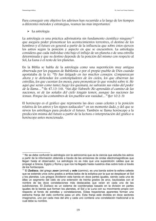 Demonología bíblica Dr. José Luis Fortes Gutiérrez
Para conseguir este objetivo los adivinos han recurrido a lo largo de los tiempos
a diferentes métodos y estrategias, veamos las más importantes:
 La astrología
La astrología es una práctica adivinatoria sin fundamento científico ninguno12
que asegura poder pronosticar los acontecimientos terrestres, el destino de los
hombres y el futuro en general a partir de la influencia que sobre éstos ejercen
los astros según la posición y aspecto en que se encuentren. La astrología
considera que cada individuo está bajo el influjo de un planeta o de una estrella
determinada y que su destino depende de la posición del mismo con respecto al
Sol, La Luna o el resto de los planetas.
En la Biblia se habla de la astrología como una superstición muy antigua
observada por los paganos de Babilonia o por el propio pueblo de Dios cuando
apostataba de la fe: “Te has fatigado en tus muchos consejos. Comparezcan
ahora y te defiendan los contempladores de los cielos, los que observan las
estrellas, los que cuentan los meses, para pronosticar lo que vendrá sobre ti. He
aquí que serán como tamo; fuego los quemará, no salvarán sus vidas del poder
de la llama…” (Is 47.13-14). “Así dijo Yahwéh: No aprendáis el camino de las
naciones, ni de las señales del cielo tengáis temor, aunque las naciones las
teman. Porque las costumbres de los pueblos son vanidad…” (Jer 10.2-3)
El horóscopo es el gráfico que representa las doce casas celestes y la posición
relativa de los astros y los signos zodiacales13
en un momento dado, y del que se
sirven los astrólogos para predecir el futuro. También se llama horóscopo a la
predicción misma del futuro a partir de la lectura o interpretación del gráfico u
horóscopo antes mencionado.
12
No se debe confundir la astrología con la astronomía que es la ciencia que estudia los astros
a partir de la información obtenida a través de las emisiones de ondas electromagnéticas que
llegan hasta el observador. La astrología no es más que una superstición caldea que se
propagó a Grecia, Egipto y Roma y que nos ha llegado hasta nuestros días sobre todo a través
de los horóscopos.
13
El Zodíaco, del griego zoon (animal) y wde (camino), es una banda sobre la esfera celeste
que se extiende unos ocho grados a ambos lados de la eclíptica por la que se desplazan el Sol
y los planetas. Los griegos dividieron esta banda en doce partes iguales, siendo cada una de
ellas un segmento del cielo de una extensión de treinta grados de arco, bautizadas con el
nombre de las doce constelaciones más destacadas que veían en cada una de las
subdivisiones. El Zodíaco es un sistema de coordenadas basado en la división en partes
iguales de la banda que forman los planetas, el Sol y la Luna con su movimiento propio con
respecto al fondo de estrellas y constelaciones. Estas trayectorias aparentes forman una
estrecha franja del cielo conforme pasa un año. Esta franja está dividida en doce sectores
imaginarios, uno por cada mes del año y cada uno contiene una constelación tradicional a la
cual debe su nombre.
19
 