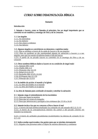 Demonología bíblica Dr. José Luis Fortes Gutiérrez
CURSO SOBRE DEMONOLOGÍA BÍBLICA
Sumario
Introducción
1. Satanás o Lucero, como se llamaba al principio, fue un ángel importante que se
convirtió en ser maléfico y enemigo de Dios y de su creación.
1.1. Los ángeles
1.1.1. Su naturaleza
1.1.2. Su número
1.1.3. Sus clases u órdenes:
1.1.4. Sus labores
1.2. Algunos ángeles se convirtieron en demonios o espíritus malos
1.2.1. Esto se produjo a través de la caída de Lucero y de sus ángeles:
1.2.2. Dios no perdonó ni dio oportunidad alguna de salvación a Lucero y a sus
ángeles, sino que los arrojó al infierno hasta el día del juicio:
1.2.3. A partir de su pecado Lucero se convirtió en el enemigo de Dios y de su
creación
1.3. Otros nombres bíblicos dados a Lucero en su condición de ángel malo
1.3.1. Satanás (Mr 3.23)
1.3.2. Diablo (Mt 4.1)
1.3.3. Demonio (Ap 16.13)
1.3.4. Belial (2 Co 6.15)
1.3.5. Beelzebú (Mt 10.25; 12.24)
1.3.6. El Dragón (Ap 12-13)
1.3.7. Príncipe (Jn 12.31)
1.4. Su ámbito de acción: el mundo y la Iglesia
1.4.1. La obra del Diablo en el mundo
1.4.2. La obra del Diablo en la Iglesia
2. La obra de Satanás para confundir al mundo y estorbar la salvación
2.1. Satanás ciega el entendimiento de los incrédulos
2.1.1. Para que sigan la mentira
2.1.2. Para que no crean al evangelio
2.1.3. Para que aborrezcan y persigan a los cristianos (Jn 15.18 a 16.4)
2.2. Satanás incita a los que no conocen a Dios a hacer el mal
2.2.1. A través del mal institucionalizado: La corriente de este mundo (Ef 2.2; 5.11)
2.2.2. A través de la concupiscencia interior (la carne) y del pecado externo (el
mundo): La tentación
2.2.3. A través de actitudes pecaminosas recalcitrantes: La dureza de corazón (2 Co
2.7-11)
2.3. Indica sendas equivocadas a las gentes para que se pierdan eternamente
2.3.1. Engaña a las personas sobre el objeto de nuestra adoración y confianza
2
 