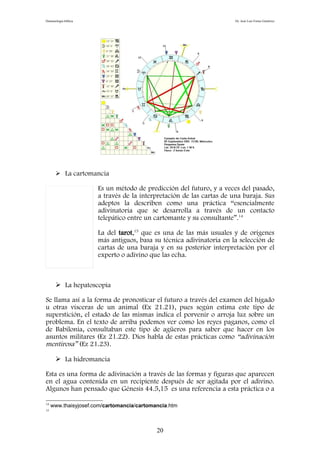 Demonología bíblica Dr. José Luis Fortes Gutiérrez
 La cartomancia
Es un método de predicción del futuro, y a veces del pasado,
a través de la interpretación de las cartas de una baraja. Sus
adeptos la describen como una práctica “esencialmente
adivinatoria que se desarrolla a través de un contacto
telepático entre un cartomante y su consultante”.14
La del tarot,15
que es una de las más usuales y de orígenes
más antiguos, basa su técnica adivinatoria en la selección de
cartas de una baraja y en su posterior interpretación por el
experto o adivino que las echa.
 La hepatoscopia
Se llama así a la forma de pronosticar el futuro a través del examen del hígado
u otras vísceras de un animal (Ex 21.21), pues según estima este tipo de
superstición, el estado de las mismas indica el porvenir o arroja luz sobre un
problema. En el texto de arriba podemos ver como los reyes paganos, como el
de Babilonia, consultaban este tipo de agüeros para saber que hacer en los
asuntos militares (Ez 21.22). Dios habla de estas prácticas como “adivinación
mentirosa” (Ez 21.23).
 La hidromancia
Esta es una forma de adivinación a través de las formas y figuras que aparecen
en el agua contenida en un recipiente después de ser agitada por el adivino.
Algunos han pensado que Génesis 44.5,15 es una referencia a esta práctica o a
14
www.thaisyjosef.com/cartomancia/cartomancia.htm
15
20
 