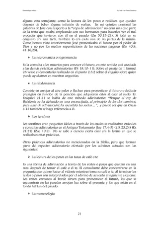 Demonología bíblica Dr. José Luis Fortes Gutiérrez
alguna otra semejante, como la lectura de los posos o residuos que quedan
después de beber alguna infusión de yerbas. En mi opinión personal las
palabras de José con respecto a la “copa de adivinación” no eran más que parte
de la treta que estaba empleando con sus hermanos para hacerles ver el mal
proceder que tuvieron con él en el pasado (Gn 50.15-21). Si todo en su
conjunto era una treta, también lo era cada una de las partes de la misma.
Como hemos visto anteriormente José pronosticaba el futuro por el poder de
Dios y no por los medios supersticiosos de las naciones paganas (Gn 40.8;
41.16,25).
 La necromancia o nigromancia
Es la consulta a los muertos para conocer el futuro, en este sentido está asociada
a las demás prácticas adivinatorias (Dt 18.10-11). Sobre el pasaje de 1 Samuel
28 véase el comentario realizado en el punto 2.3.2 sobre el engaño sobre quien
puede ayudarnos en nuestras angustias.
 La rabdomancia
Consiste en arrojar al aire palos o flechas para pronosticar el futuro o deducir
presagios en función de la posición que adquieren éstos al caer al suelo. En
Ezequiel 21.21 se habla de este método adivinatorio: “Porque el rey de
Babilonia se ha detenido en una encrucijada, al principio de los dos caminos,
para usar de adivinación; ha sacudido las saetas…”, y puede ser que en Oseas
4.12 también se haga referencia a él.
 Los terafines
Los serafines eran pequeños ídolos a través de los cuales se realizaban oráculos
y consultas adivinatorias en el Antiguo Testamento (Jue 17.4-5) (2 R 23.24) (Ez
21.21) (Zac 10.2). No se sabe a ciencia cierta cuál era la forma en que se
realizaban estas prácticas.
Otras prácticas adivinatorias no mencionadas en la Biblia, pero que forman
parte del espectro adivinatorio ofertado por los adivinos actuales son las
siguientes:
 La lectura de los posos en las tazas de café o te
Es una forma de adivinación a través de los restos o posos que quedan en una
taza después de tomar el café o el te. El consultante debe concentrarse en la
pregunta que quiere hacer al vidente mientras toma su café o te. Al terminar los
restos o posos son interpretados por el adivino de acuerdo al siguiente esquema:
Los restos cercanos al borde sirven para pronosticar el futuro, los que se
encuentran en las paredes arrojan luz sobre el presente y los que están en el
fondo hablan del pasado.
 La numerología
21
 