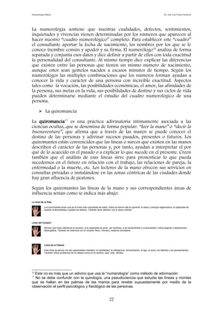Demonología bíblica Dr. José Luis Fortes Gutiérrez
La numerología sostiene que nuestras cualidades, defectos, sentimientos,
inquietudes y vivencias vienen determinadas por los números que aparecen al
hacer nuestro “cuadro numerológico” completo. Para establecer este “cuadro”
el consultante aportar la fecha de nacimiento, los nombres por los que se le
conoce (nombre común y apodo) y su firma. El numerólogo16
analiza de forma
separada y conjunta esos datos y dice definir a partir de ellos con toda exactitud
la personalidad del consultante. Al mismo tiempo dice explicar las diferencias
que existen entre las personas que tienen un mismo número de nacimiento,
aunque estos sean gemelos nacidos a escasos minutos de tiempo. Según los
numerólogos las múltiples combinaciones que los números forman ayudan a
conocer la vida y carácter de una persona con increíble exactitud. Aspectos
tales como la vocación, las posibilidades económicas, el amor, las afinidades de
la persona, sus metas en la vida, sus posibilidades de destino y sus ciclos de vida
pueden determinarse mediante el estudio del cuadro numerológico de una
persona.
 La quiromancia
La quiromancia17
es una práctica adivinatoria íntimamente asociada a las
ciencias ocultas, que se denomina de forma popular: “leer la mano” o “decir la
buenaventura”, que afirma que a través de las manos se puede conocer el
destino de las personas y adivinar sucesos pasados, presentes o futuros. Los
quiromantes están convencidos que las líneas o surcos que existen en las manos
describen el carácter de las personas y, por tanto, ayudan a interpretar el por
qué de lo acaecido en el pasado o a explicar lo que sucede en el presente. Creen
también que el análisis de esas líneas sirve para pronosticar lo que pueda
sucedernos en el futuro en relación con el trabajo, las relaciones de pareja, la
enfermedad o la muerte, etc. Los lectores de la mano ofrecen sus servicios en
consultas privadas o instalándose en las zonas céntricas de las ciudades donde
hay gran afluencia de peatones.
Según los quiromantes las líneas de la mano y sus correspondientes áreas de
influencia serían como se indica más abajo:
La línea de la Vida
Los quiromantes dicen que es la línea más importante de todas. Indica la fuerza vital en general, la salud y energía regenerativa, la capacidad de
superar enfermedades y golpes de destino. También tiene relación con la casa y familia.
Línea del Corazón
Afirman que hace referencia al corazón, a la capacidad de amar, ser cariñoso, a los sentimientos y la sexualidad. Indica alegrías y depresiones,
desengaños. También se relaciona con el corazón físico, riñones y sistema circulatorio.
Línea de la Cabeza
Esta línea se asocia con las capacidades mentales, la mentalidad, la inteligencia, concentración, el ego, el juicio, los talentos y los pensamientos.
También indica problemas de la cabeza como en el cerebro, ojos, oído, dientes.
16
Este no es más que un adivino que usa la “numerología” como método de adivinación.
17
No se debe confundir con la quirología, una pseudociencia que estudia las líneas y montes
que se hallan en las palmas de las manos para revelar supuestamente por medio de la
observación el perfil psicológico y fisiológico de las personas.
22
 