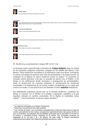 Demonología bíblica Dr. José Luis Fortes Gutiérrez
Línea del destino
Indica que efecto tienen eventos de la sociedad o del a la vida.
Línea de Marte
Dicen los quiromantes que si tienes una línea de Marte (no todos los tienen), puedes contar en tu vida con energía vital adicional y apoyo por
parte de personas cercanas a ti o de guías espirituales.
Línea del Amor (Matrimonio)
Indica el numero de las relaciones serias en la vida.
Línea del Sol
La línea se encuentra en personas que tienen mucha suerte en la vida, que tienen éxito, fama y admiración.
Línea del sexo (Anillo de Venus)
Tiene relación con matrimonio y relaciones estables.
Estas líneas supuestamente indican los años de vida siendo cada línea 20 años.
 Hechicería, encantamiento y magia (Dt 18.10-11a)
La brujería, mejor conocida bajo el término de Antigua Religión, tiene su origen
en las primeras religiones animistas, surgidas en las Edades del Hierro y del
Bronce. Tales tendencias veneraban a la naturaleza como una diosa. La brujería
se asocia a la magia en general, pero más frecuentemente a la magia nociva. La
campaña de la Iglesia en época medieval contra la magia18
se convirtió en
cruzada contra personas a las que se acusaba de pactos con el Diablo. A las
brujas se les atribuyeron desde asesinatos y propagación de enfermedades,
hasta la destrucción de cosechas mediante la incineración de sustancias
encantadas o la impotencia de un recién casado, escondiendo en su cama una
correa con nudos. A esas prácticas se las llamaba en latín maleficia (maleficio).
Las habladurías populares decían que en la Europa medieval y moderna las
brujas se reunían con el Diablo en el shabat o aquelarre, asamblea a la que
llegaban volando en escobas encantadas. En el shabat se realizaban misas
negras19
y frecuentemente se hacían orgías sexuales.20
.
18
La magia era rechazada en el Antiguo Testamento.
19
Estas eran una parodia de las misas católicas.
20
Las “noches de brujas”, que movilizaban supuestamente a todas las brujas hacia un lugar de
reunión, generalmente en los montes, correspondían significativamente a las épocas del año en
que, en el neolítico, se realizaban ritos de fertilidad, para lograr que la naturaleza no muriera en
el invierno y concediera buenas cosechas en el verano. Las principales reuniones se
celebraban el 31 de julio y el 1 de febrero. De este modo, la brujería permanecía
subterráneamente ligada a las religiones panteístas germánica y celta.
23
 