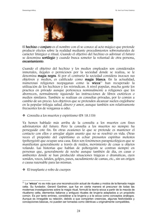 Demonología bíblica Dr. José Luis Fortes Gutiérrez
El hechizo o conjuro es el nombre con el se conoce al acto mágico que pretende
producir efectos sobre la realidad mediante procedimientos sobrenaturales de
carácter litúrgico o ritual. Cuando el objetivo del hechizo es adivinar el futuro
se denomina sortilegio y cuando busca someter la voluntad de otra persona,
encantamiento.
Cuando el objetivo del hechizo y los medios empleados son considerados
inmorales, ilegales o perniciosos por la sociedad donde se realiza, se le
denomina magia negra. Si por el contrario la sociedad considera inocuos sus
objetivos y medios, es calificado como magia blanca. En la actualidad,
numerosas religiones neopaganas como la wicca21
han recuperado la
utilización de los hechizos y los reivindican. A nivel popular, mucha gente los
practica en privado aunque pertenezca nominalmente a religiones que los
aborrecen, normalmente siguiendo las instrucciones de libros esotéricos o
medios similares. También se realizan en consultas privadas, por lo común a
cambio de un precio. Los objetivos que se pretenden alcanzar suelen englobarse
en la popular trilogía salud, dinero y amor, aunque también son relativamente
frecuentes los de venganza u odio.
 Consulta a los muertos y espiritismo (Dt 18.11b)
Ya hemos hablado más arriba de la consulta a los muertos con fines
adivinatorios del futuro. Pero la consulta a los muertos no siempre ha
perseguido este fin. En otras ocasiones lo que se pretende es mantener el
contacto con ellos o arreglar algún asunto que no se resolvió en vida. Otras
veces el propósito del espiritismo es echar presuntos espíritus molestos
(poltergeist) que ocupan una casa. Estos son fenómenos parapsicológicos que se
manifiestan generalmente a través de ruidos, movimiento de cosas u objetos
volando. Las historias que hablan de poltergeists se centran siempre en
personas que, generalmente de noche aunque también de día, en casas o
ambientes donde se han producido situaciones trágicas o dramáticas, oyen
sonidos, voces, latidos, golpes, pasos, sacudimiento de camas, etc., sin un origen
o causa razonable para las mismas.
 El trasplante o robo de cuerpos
21
La “wicca” no es más que una reconstrucción actual de rituales y modos de la llamada magia
celta. Su fundador, Gerard Gardner, que fue en cierta manera el precursor de todas las
modernas investigaciones sobre la magia ritual, formuló la teoría wicca a partir de la mezcla de
ritualismo celta, elementos italianos y antiguos rituales de brujería adaptados a un propósito
común. Es por tanto erróneo, considerar a la brujería y a la wicca como conceptos análogos.
Aunque es innegable su relación, debido a que comparten creencias, algunas festividades y
concepciones básicas, no pueden ser tomadas como idénticas u originalmente compatibles.
24
 