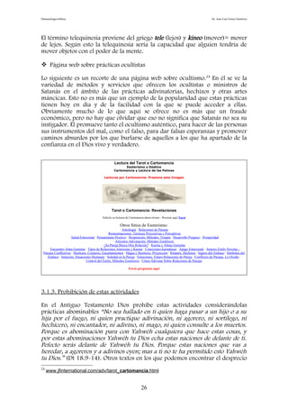 Demonología bíblica Dr. José Luis Fortes Gutiérrez
El término telequinesia proviene del griego tele (lejos) y kineo (mover)= mover
de lejos. Según esto la telequinesia sería la capacidad que alguien tendría de
mover objetos con el poder de la mente.
 Página web sobre prácticas ocultistas
Lo siguiente es un recorte de una página web sobre ocultismo.24
En él se ve la
variedad de métodos y servicios que ofrecen los ocultistas o ministros de
Satanás en el ámbito de las prácticas adivinatorias, hechizos y otras artes
máncicas. Esto no es más que un ejemplo de la popularidad que estas prácticas
tienen hoy en día y de la facilidad con la que se puede acceder a ellas.
Obviamente mucho de lo que aquí se ofrece no es más que un fraude
económico, pero no hay que olvidar que eso no significa que Satanás no sea su
instigador. Él promueve tanto el ocultismo auténtico, para hacer de las personas
sus instrumentos del mal, como el falso, para dar falsas esperanzas y promover
caminos absurdos por los que burlarse de aquellos a los que ha apartado de la
confianza en el Dios vivo y verdadero.
Lectura del Tarot o Cartomancia
Esoterismo y Destino
Cartomancia y Lectura de las Palmas
Lecturas por Cartomancia: Presione esta Imagen
Tarot o Cartomancia: Revelaciones
Solicite su lecturas de Cartomancia ahora mismo - Presione aquí Tarot
Otros Sitios de Esoterismo:
· Astrología · Relaciones de Parejas
· Reencarnaciones, Técnicas Proyectivas y Perceptivas
· Salud Emocional · Pensamiento Positivo · Respiración, Métodos, Terapia · Desarrollo Psíquico · Prosperidad
· Artículos Adivinación, Métodos Esotéricos
· ¿Su Pareja Busca Otra Relación? · Karma y Almas Gemelas
· Encuentro Alma Gemelas · Tipos de Relaciones Amorosas y Karma · Conexiones karmáticas · Apego Emocional · Amores Estilo Novelas -
Parejas Conflictivas · Hechizos, Conjuros, Encantamientos · Magia y Hechizos: Proyección · Rituales, Hechizos · Signos del Zodiaco · Símbolos del
Zodiaco · Intuición, Situaciones Humanas · Soledad en la Pareja · Emociones, Futuro Relaciones de Pareja · Conflictos de Parejas. Lo Oculto ·
Control del Estrés, Métodos Esotéricos · Cómo Adivinar Sobre Relaciones de Parejas
Envíe preguntas aquí
3.1.3. Prohibición de estas actividades
En el Antiguo Testamento Dios prohíbe estas actividades considerándolas
prácticas abominables “No sea hallado en ti quien haga pasar a un hijo o a su
hija por el fuego, ni quien practique adivinación, ni agorero, ni sortílego, ni
hechicero, ni encantador, ni adivino, ni mago, ni quien consulte a los muertos.
Porque es abominación para con Yahwéh cualquiera que hace estas cosas, y
por estas abominaciones Yahwéh tu Dios echa estas naciones de delante de ti.
Pefecto serás delante de Yahwéh tu Dios. Porque estas naciones que vas a
heredar, a agoreros y a adivinos oyen; mas a ti no te ha permitido esto Yahwéh
tu Dios.” (Dt 18.9-14). Otros textos en los que podemos encontrar el desprecio
24
www.jfinternational.com/adv/tarot_cartomancia.html
26
 