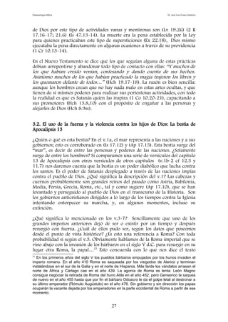 Demonología bíblica Dr. José Luis Fortes Gutiérrez
de Dios por este tipo de actividades vanas y mentirosas son (Lv 19.26) (2 R
17.16-17; 21.6) (Is 47.13-14). La muerte era la pena establecida por la Ley
para quienes practicaban este tipo de supersticiones (Ex 22.18), Dios mismo
ejecutaba la pena directamente en algunas ocasiones a través de su providencia
(1 Cr 10.13-14).
En el Nuevo Testamento se dice que los que seguían alguna de estas prácticas
debían arrepentirse y abandonar todo tipo de contacto con ellas: “Y muchos de
los que habían creído venían, confesando y dando cuenta de sus hechos.
Asimismo muchos de los que habían practicado la magia trajeron los libros y
los quemaron delante de todos…” (Hch 19.17-18). La razón es bien sencilla:
aunque los hombres crean que no hay nada malo en estas artes ocultas, y que
tienen de sí mismos poderes para realizar sus portentosas actividades, con todo
la realidad es que es Satanás quien las inspira (1 Co 10.20-21), capacitando a
sus promotores (Hch 13.8,10) con el propósito de engañar a las personas y
alejarles de Dios (Hch 8.9ss).
3.2. El uso de la fuerza y la violencia contra los hijos de Dios: La bestia de
Apocalipsis 13
¿Quién o qué es esta bestia? En el v.1a, el mar representa a las naciones y a sus
gobiernos; esto es corroborado en (Is 17.12) y (Ap 17.15). Esta bestia surge del
“mar”, es decir de entre las personas y poderes de las naciones. ¿Solamente
surge de entre los hombres? Si comparamos una serie de versículos del capítulo
13 de Apocalipsis con otros versículos de otros capítulos (v.1b-2 cf 12.3 y
11.7) nos daremos cuenta que la bestia es un poder diabólico que lucha contra
los santos. Es el poder de Satanás desplegado a través de las naciones impías
contra el pueblo de Dios. ¿Qué significa la descripción del v.1? Las cabezas y
cuernos probablemente son grandes reinos del pasado como Asiria, Babilonia,
Media, Persia, Grecia, Roma, etc., tal y como sugiere (Ap 17.10), que se han
levantado y perseguido al pueblo de Dios en el transcurso de la Historia. Son
los gobiernos anticristianos dirigidos a lo largo de los tiempos contra la Iglesia
intentando entorpecer su marcha, y, en algunos momentos, incluso su
extinción.
¿Qué significa lo mencionado en los v.3-7? Sencillamente que uno de los
grandes imperios anteriores dejó de ser o existir por un tiempo y después
resurgió con fuerza. ¿Cuál de ellos pudo ser, según los datos que poseemos
desde el punto de vista histórico? ¿Es esto una referencia a Roma? Con toda
probabilidad sí según el v.3. Obviamente hablamos de la Roma imperial que se
vino abajo con la invasión de los bárbaros en el siglo V d.C. para resurgir en su
lugar otra Roma, la papal…25
Esto concuerda con lo que nos dice el texto
25
En los primeros años del siglo V los pueblos bárbaros empujados por los hunos invaden el
imperio romano. En el año 410 Roma es saqueada por los visigodos de Alarico y terminan
instalándose en el sur de la Galia y en el norte de Hispania. Más tarde los vándalos arrasan el
norte de África y Cártago cae en el año 439. La agonía de Roma es lenta: León Magno
consigue negociar la retirada de Roma del huno Atila en el año 452, pero Genserico la saquea
de nuevo en el año 455 hasta que por fin el bárbaro Odoacro le da el golpe letal al destronar a
su último emperador (Rómulo Augústulo) en el año 476. Sin gobierno y sin dirección los papas
ocuparán la vacante dejada por los emperadores en la parte occidental de Roma a partir de ese
momento.
27
 