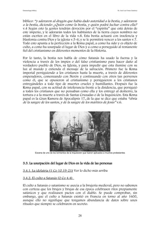 Demonología bíblica Dr. José Luis Fortes Gutiérrez
bíblico: “y adoraron al dragón que había dado autoridad a la bestia, y adoraron
a la bestia, diciendo: ¿Quién como la bestia, y quién podrá luchar contra ella?
v.4 Según esto la gentes tendrán devoción por el “espíritu” que está detrás de
este imperio, y le adorarán todos los habitantes de la tierra cuyos nombres no
están escritos en el libro de la vida v.8. Esta bestia actuará con insolencia y
blasfemia contra Dios y la iglesia v.5-6; y se le permitirá vencer a los santos v.7.
Todo esto apunta a la perfección a la Roma papal, a como ha sido y es objeto de
culto, a como ha usurpado el lugar de Dios y a como a perseguido al remanente
fiel del cristianismo en diferentes momentos de la Historia.
Por lo tanto, la bestia nos habla de cómo Satanás ha usado la fuerza y la
violencia a través de los impíos o del falso cristianismo para hacer daño al
verdadero pueblo de Dios, su Iglesia, y para impedir que esta ilumine con su
luz al mundo y extienda el mensaje de la salvación. Primero fue la Roma
imperial persiguiendo a los cristianos hasta la muerte, a través de diferentes
emperadores, comenzando con Nerón y continuando con otros tan perversos
como él, que se opusieron al cristianismo y persiguieron a los cristianos
entregándoles a todo tipo de muertes crueles y humillantes. Después fue la
Roma papal, con su actitud de intolerancia frente a la disidencia, que persiguió
a todos los cristianos que no pensaban como ella y los entregó al destierro, la
tortura o a la muerte a través de Santas Cruzadas o de la Inquisición. Esta Roma
papal es la Gran Ramera de Apocalipsis 17, de la que se dice que estaba “ebria
de la sangre de los santos, y de la sangre de los mártires de Jesús” v.6.
Escena de uno de los tormentos de la Inquisición que fueron aplicados a muchos protestantes
3.3. La usurpación del lugar de Dios en la vida de las personas
3.4.1. La idolatría (1 Co 10.19-21) Ver lo dicho más arriba
3.4.2. El culto a Satanás (2 Co 4.4)
El culto a Satanás o satanismo se asocia a la brujería medieval, pero no sabemos
con certeza que los brujos y brujas de esa época celebrasen ritos propiamente
satánicos y que realizasen pactos con el diablo. Se puede comprobar, sin
embargo, que el culto a Satanás existió en Francia en torno al año 1600,
aunque ello no signifique que tengamos abundancia de datos sobre unos
rituales que siempre se celebraron en secreto.
28
 