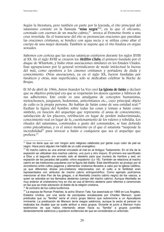 Demonología bíblica Dr. José Luis Fortes Gutiérrez
Según la literatura, pero también en parte por la leyenda, el rito principal del
satanismo consiste en la llamada “misa negra”26
, en la que el oficiante,
coronado con cuernos de un macho cabrío,27
invoca al Demonio frente a una
cruz invertida. En el transcurso del rito se pronuncian oraciones que parodian
las oraciones cristianas, se bendice con agua sucia y se utiliza como altar el
cuerpo de una mujer desnuda. También se supone que el rito finaliza en orgías
sexuales.
Sabemos con certeza que las sectas satánicas existieron durante los siglos XVIII
al XX. En el siglo XVIII se crearon los Hellfire Clubs, el primero fundado por el
duque de Whartom, y hubo otras asociaciones similares en los Estados Unidos.
Esas agrupaciones por lo general reivindicaron de modo intelectual la fuerza
del mal, como opositora a los cánones cristianos y portadora de duda y
conocimiento. Otras asociaciones, ya en el siglo XX, fueron fundadas por
fanáticos y otras, más superficiales, solo se dedicaban celebrar la Noche de
Brujas.
El 30 de abril de 1966, Anton Szandor La Vey creó La Iglesia de Satán y declaró
que su objetivo principal era que se respetaran los deseos egoístas y lúbricos de
sus adherentes. Este credo es una amalgama de conceptos humanistas,
nietzscheanos, jungianos, hedonistas, anticristianos etc., cuyo principal objeto
de culto es la propia persona. No hablan de Satán como de una entidad real.28
Exaltan la figura del hombre sobre todas las cosas y toman a Satán como
símbolo, en función del arquetipo que representa: el ansia de conocimiento,
satisfacción de los placeres, retribución en lugar de perdón indiscriminado,
conocimiento real en lugar de fe, cuestionamiento de los valores y rebeldía. Los
rituales del satanismo, construidos a gusto del consumidor, se han definido
como psicodramas, y es el único momento en el que el satanista “suspende la
incredulidad” para invocar a Satán o cualquiera que sea el arquetipo que
prefiera.29
26
Que no tiene que ver con ningún acto religioso celebrado por gente cuyo color de piel es
negro. Hace poco alguien me habló de un culto evangélico
27
El macho cabrío es una animal vinculado al mal en el Antiguo Testamento: En el día de la
expiación se utilizaban dos machos cabríos, uno puro y otro impuro. El primero era sacrificado
a Dios y el segundo era enviado solo al desierto para que muriera de hambre y sed, en
expiación de los pecados del pueblo -chivo expiatorio- (Lv 16). También se relaciona al macho
cabrío en las tradiciones populares con la figura del diablo. Esta identificación se produjo por el
sincretismo entre cultos paganos y elementos cristianos llevados a cabo por la iglesia católica,
ya que diferentes dioses pre-cristianos relacionados con el culto a la fertilidad eran
representados con atributos de macho cabrío antropomórfico. Como ejemplo podríamos
mencionar al dios Pan de los griegos, o al Akerbeltz (macho cabrío negro) de los vascos, a
quien se adoraba en los llamados akelarres (campo del macho cabrío). Aunque Akerbeltz es
muy anterior al cristianismo hoy en día se usa el término akelarre para referirse a ceremonias
en las que se rinde adoración al diablo de la religión cristiana.
28
Al contrario de los cultos luciferinos.
29
La esposa de Roman Polański, la actriz Sharon Tate, fue asesinada en 1969 en Los Ángeles,
Estados Unidos, por una secta de psicópatas encabezada por Charles Manson, quien
predicaba que su “familia” sería el único grupo blanco que sobreviviría a un Apocalipsis
inminente. La predicación de Manson tenía rasgos satánicos, aunque la secta al parecer no
realizaba los rituales que se suele atribuir a esos grupos. Durante el juicio a Manson hubo
testimonios de que había intentando atraer hacia su “familia” a grupos juveniles
declaradamente satánicos y quedaron evidencias de que se consideraba un anticristo.
29
 