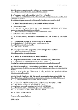 Demonología bíblica Dr. José Luis Fortes Gutiérrez
2.3.2. Engaña sobre quien puede ayudarnos en nuestras angustias
2.3.3. Engaña acerca de cuál es la verdad sobre las cosas
2.4. Acusa para sembrar la enemistad entre Dios y el hombre
2.4.1. Antes del sacrificio de Cristo Satanás acusaba a los justos delante de Dios para
enemistarlos con ellos
2.4.2. Satanás acusa falsamente a Dios ante los hombres para alejarlos de él
3. La obra de Satanás para asegurar la perdición del alma humana
3.1. Prácticas ocultistas
3.1.1. Sabemos por las Escrituras que ciertas actividades hacen que las personas
entren en una estrecha relación con Satanás
3.1.2. Relación de prácticas satánicas mencionadas en la Biblia
3.1.3. Prohibición de estas actividades
3.2. El uso de la fuerza y la violencia contra los hijos de Dios: La bestia de Apocalipsis
13
3.3. La usurpación del lugar de Dios en la vida de las personas
3.4.1. La idolatría (1 Co 10.19-21) Ver lo dicho más arriba
3.4.2. El culto a Satanás (2 Co 4.4)
3.4.2. La “biblia” satánica
3.5. Los perjuicios o daños que pueden ocasionar las prácticas ocultistas
3.5.1. La posesión temporal demoníaca
3.5.2. La perdición eterna de las almas.
4. La derrota de Satanás a través de la obra de Jesucristo
4.1. No podemos luchar contra Satanás desde la superstición y el fetichismo
4.1.1. ¿Sirven los exorcismos para echar fuera al Diablo?
4.1.2. ¿Nos protegen los amuletos del mal y nos traen suerte los talismanes?
4.2. Sólo Cristo es salvador y ha triunfado sobre Satanás y la muerte en la cruz
4.2.1. La muerte de Cristo: una aparente derrota que se convierte en victoria sobre
Satanás
4.2.3. La resurrección de Cristo daría el golpe definitivo en aquella contienda
triunfando sobre la Muerte
4.3. Los hijos de Dios hemos sido liberados de la potestad de las tinieblas (Col 1.13)
4.3.1. La marca y sello de Dios nos hace ser nuevas criaturas (Jn 3.3.5 cf 2 Co 5.17)
4.3.2. ¿Cómo podemos llegar a tener la marca de Dios?
4.4. La armadura del cristiano frente a las acechanzas del Diablo (Ef 6.10-20)
4.4.1. Un peligro acecha a los cristianos (Ef 6.11b-12)
4.4.2. ¿En qué consiste la armadura de Dios? (Ef 6.10,13-20)
4.4.3. En consecuencia, ¿qué tenemos que hacer con la armadura?
4.4.4. ¿Qué ventaja supone tener la armadura puesta?
4.5. El destino final de Satanás
A modo de breve conclusión…
Bibliografía
3
 