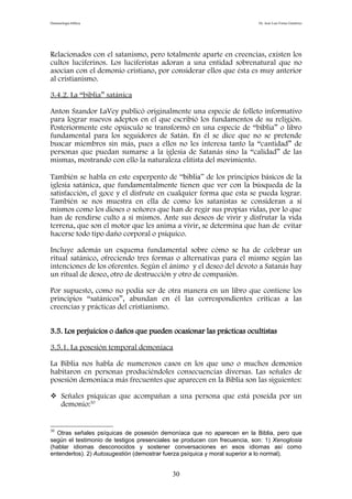 Demonología bíblica Dr. José Luis Fortes Gutiérrez
Relacionados con el satanismo, pero totalmente aparte en creencias, existen los
cultos luciferinos. Los luciferistas adoran a una entidad sobrenatural que no
asocian con el demonio cristiano, por considerar ellos que ésta es muy anterior
al cristianismo.
3.4.2. La “biblia” satánica
Anton Szandor LaVey publicó originalmente una especie de folleto informativo
para lograr nuevos adeptos en el que escribió los fundamentos de su religión.
Posteriormente este opúsculo se transformó en una especie de “biblia” o libro
fundamental para los seguidores de Satán. En él se dice que no se pretende
buscar miembros sin más, pues a ellos no les interesa tanto la “cantidad” de
personas que puedan sumarse a la iglesia de Satanás sino la “calidad” de las
mismas, mostrando con ello la naturaleza elitista del movimiento.
También se habla en este esperpento de “biblia” de los principios básicos de la
iglesia satánica, que fundamentalmente tienen que ver con la búsqueda de la
satisfacción, el goce y el disfrute en cualquier forma que esta se pueda lograr.
También se nos muestra en ella de como los satanistas se consideran a sí
mismos como los dioses o señores que han de regir sus propias vidas, por lo que
han de rendirse culto a sí mismos. Ante sus deseos de vivir y disfrutar la vida
terrena, que son el motor que les anima a vivir, se determina que han de evitar
hacerse todo tipo daño corporal o psíquico.
Incluye además un esquema fundamental sobre cómo se ha de celebrar un
ritual satánico, ofreciendo tres formas o alternativas para el mismo según las
intenciones de los oferentes. Según el ánimo y el deseo del devoto a Satanás hay
un ritual de deseo, otro de destrucción y otro de compasión.
Por supuesto, como no podía ser de otra manera en un libro que contiene los
principios “satánicos”, abundan en él las correspondientes críticas a las
creencias y prácticas del cristianismo.
3.5. Los perjuicios o daños que pueden ocasionar las prácticas ocultistas
3.5.1. La posesión temporal demoníaca
La Biblia nos habla de numerosos casos en los que uno o muchos demonios
habitaron en personas produciéndoles consecuencias diversas. Las señales de
posesión demoníaca más frecuentes que aparecen en la Biblia son las siguientes:
 Señales psíquicas que acompañan a una persona que está poseída por un
demonio:30
30
Otras señales psíquicas de posesión demoníaca que no aparecen en la Biblia, pero que
según el testimonio de testigos presenciales se producen con frecuencia, son: 1) Xenoglosia
(hablar idiomas desconocidos y sostener conversaciones en esos idiomas así como
entenderlos). 2) Autosugestión (demostrar fuerza psíquica y moral superior a lo normal).
30
 