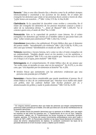 Demonología bíblica Dr. José Luis Fortes Gutiérrez
Paranoia.31
Esta es una idea ilusoria fija y obsesiva como la de atribuir siempre
intencionalidad y enemistad a las acciones de los demás. En el relato del
evangelio los demonios que están en las personas dicen a Jesús a través de ellas:
“¿Qué tienes con nosotros…?” (Mr 1.24a; 5.7) (Lc 4.34a; 8.28)
Clarividencia. Es la capacidad de descubrir cosas ocultas y conocerlas. En el
relato del evangelio los demonios de los posesos muestran conocer a Jesús y
saber de su naturaleza divina: “… Jesús de Nazaret” (Mr 1.24b,34) “yo te
conozco quien eres, el santo de Dios” (Lc 4.34b)
Premonición. Esta es la capacidad de predecir cosas futuras. En el relato
evangélico los demonios que moran en el hombre saben lo que Jesús hará con
ellos: “¿Has venido para destruirnos?” (Mr 1.24c) (Lc 4.34c).
Convulsiones (parecidas a las epilépticas). El texto bíblico dice que el demonio
del poseso estaba “sacudiéndole con violencia” (Mr 1.26; 9.18) (Lc 9.39), y en
otro caso que terminó “derribándole en medio de ellos” (Lc 4.35).
Violencia repentina o locura furiosa, tal y como no dice el texto evangélico de
un endemoniado: “Andaba dando voces en los montes y en los sepulcros, e
hiriéndose con piedras” (Mr 5.5); o en otra ocasión que “muchas veces le echa
en el fuego y en el agua, para matarle” (Mr 922).
Extravagancia en el comportamiento. El relato bíblico dice de un poseso que
“no vestía ropa, ni moraba en casa, sino en los sepulcros” (Lc 8.27), o, en otro
caso, que “era impelido por los demonios al desierto” (Lc 4.29).
 Señales físicas que juntamente con las anteriores evidencian que una
persona está poseída por el Diablo:32
Sansonismo o fuerza física considerable que puede manifestar el poseso. En el
relato bíblico se dice de un endemoniado que “muchas veces había sido atado
con grillos, mas las cadenas habían sido hechas pedazos por él, y
desmenuzados los grillos; y nadie le podía dominar.” (Mr 5.4) (Lc 8.29)
31
En ninguna manera queremos decir que todas las personas que tengan comportamientos
paranoicos están poseídos por el diablo, sino sólo que estos son una de las manifestaciones de
la posesión demoníaca.
32
Otras señales físicas de posesión demoníaca que no aparecen en la Biblia, pero que según
los expertos se dan entre los poseídos son: 1) Trasformación de la voz en tono, cadencia,
pronunciación, calidad, etc. 2) Transformación de fonías humanas en zoomorfas: gruñidos,
mugidos, gemidos. 3) Torciones del cuerpo (movimientos antifisiológicos como girar cuello y
cabeza de 180º a 360º). 4) Psicocinesis (interferir en las leyes físicas afectando el mobiliario y
cosas del entorno -desplazamiento de objetos). 5) Levitación (contravenir las leyes de la
gravedad elevando en el aire el propio cuerpo u objetos que le rodean).
31
 