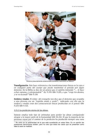 Demonología bíblica Dr. José Luis Fortes Gutiérrez
Persona presuntamente endemoniada sometida a exorcismo en México33
Transfiguración. Esto hace referencia a las transformaciones físicas en la cara o
en cualquier parte del cuerpo que puede manifestar el poseído por algún
demonio. En la Biblia se dice de un poseso que el espíritu inmundo “… le hace
echar espuma, y estropeándole” (Lc 9.39) (Mr 9.20), o que “cruje los dientes,
y se va secando” (Mr 9.18)
Sordera y mudez. El relato del evangelio nos dice que el demonio que ocupaba
a una persona era un “espíritu mudo y sordo”, indicando con ello que la
sordera y mudez eran dos consecuencias físicas producidas en el poseso (Mr
9.25) (Mt 9.32).
3.5.2. La perdición eterna de las almas.
Satanás emplea todo tipo de artimañas para perder las almas consiguiendo
atrapar a la mayor parte de la humanidad (Mt 24.24). El que la mayoría de las
personas vayan por el camino de la perdición ha producido siempre una vana
33
No entro en la autenticidad de lo que está sucediendo en estas fotos. En mi opinión las
posesiones demoníacas existen, pero no creo que todos los casos que se presentan como
tales lo sean en realidad.
32
 