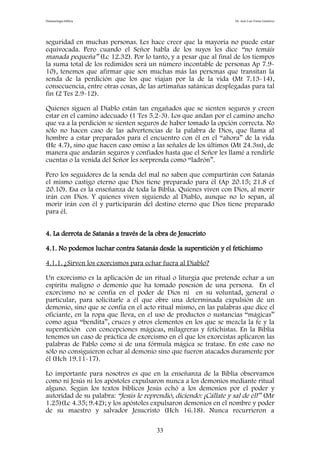 Demonología bíblica Dr. José Luis Fortes Gutiérrez
seguridad en muchas personas. Les hace creer que la mayoría no puede estar
equivocada. Pero cuando el Señor habla de los suyos les dice “no temáis
manada pequeña” (Lc 12.32). Por lo tanto, y a pesar que al final de los tiempos
la suma total de los redimidos será un número incontable de personas Ap 7.9-
10), tenemos que afirmar que son muchas más las personas que transitan la
senda de la perdición que los que viajan por la de la vida (Mt 7.13-14),
consecuencia, entre otras cosas, de las artimañas satánicas desplegadas para tal
fin (2 Tes 2.9-12).
Quienes siguen al Diablo están tan engañados que se sienten seguros y creen
estar en el camino adecuado (1 Tes 5.2-3). Los que andan por el camino ancho
que va a la perdición se sienten seguros de haber tomado la opción correcta. No
sólo no hacen caso de las advertencias de la palabra de Dios, que llama al
hombre a estar preparados para el encuentro con él en el “ahora” de la vida
(He 4.7), sino que hacen caso omiso a las señales de los últimos (Mt 24.3ss), de
manera que andarán seguros y confiados hasta que el Señor les llamé a rendirle
cuentas o la venida del Señor les sorprenda como “ladrón”.
Pero los seguidores de la senda del mal no saben que compartirán con Satanás
el mismo castigo eterno que Dios tiene preparado para él (Ap 20.15; 21.8 cf
20.10). Esa es la enseñanza de toda la Biblia. Quienes viven con Dios, al morir
irán con Dios. Y quienes viven siguiendo al Diablo, aunque no lo sepan, al
morir irán con él y participarán del destino eterno que Dios tiene preparado
para él.
4. La derrota de Satanás a través de la obra de Jesucristo
4.1. No podemos luchar contra Satanás desde la superstición y el fetichismo
4.1.1. ¿Sirven los exorcismos para echar fuera al Diablo?
Un exorcismo es la aplicación de un ritual o liturgia que pretende echar a un
espíritu maligno o demonio que ha tomado posesión de una persona. En el
exorcismo no se confía en el poder de Dios ni en su voluntad, general o
particular, para solicitarle a él que obre una determinada expulsión de un
demonio, sino que se confía en el acto ritual mismo, en las palabras que dice el
oficiante, en la ropa que lleva, en el uso de productos o sustancias “mágicas”
como agua “bendita”, cruces y otros elementos en los que se mezcla la fe y la
superstición con concepciones mágicas, milagreras y fetichistas. En la Biblia
tenemos un caso de práctica de exorcismo en el que los exorcistas aplicaron las
palabras de Pablo como si de una fórmula mágica se tratase. En este caso no
sólo no consiguieron echar al demonio sino que fueron atacados duramente por
él (Hch 19.11-17).
Lo importante para nosotros es que en la enseñanza de la Biblia observamos
como ni Jesús ni los apóstoles expulsaron nunca a los demonios mediante ritual
alguno. Según los textos bíblicos Jesús echó a los demonios por el poder y
autoridad de su palabra: “Jesús le reprendió, diciendo: ¡Cállate y sal de él!” (Mr
1.25)(Lc 4.35; 9.42); y los apóstoles expulsaron demonios en el nombre y poder
de su maestro y salvador Jesucristo (Hch 16.18). Nunca recurrieron a
33
 