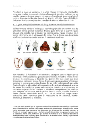 Demonología bíblica Dr. José Luis Fortes Gutiérrez
“recetas”, a modo de conjuros, o a actos rituales previamente establecidos,
como era práctica común entre todos echadores de espíritus malignos de los
pueblos paganos, sino que siempre obraron en el nombre de Jesucristo y bajo el
poder y dirección del Espíritu Santo (Hch 4.30-31 cf 5.16). Frente al Diablo lo
único que tiene poder es Jesucristo y su obra de victoria sobre él en la cruz.
4.1.2. ¿Nos protegen los amuletos del mal y nos traen suerte los talismanes?
Los talismanes y amuletos han llegado a ser muy populares en nuestros días. Se
presentan por lo general en formas diversas para llevar en el cuerpo o para
colocar a la entrada o en el interior de nuestras casas, o para colgarlos en el
espejo retrovisor o en el salpicadero del coche. Pero la forma más demandada
son los colgantes como puede verse en el muestrario siguiente:
Trébol Ángel de la guarda Atrapasueños El Buda sonriente La mano de la fortuna Crucifijo Icthus
Rosario Pentáculo mágico Yin Yang Brujitas de la suerte Cuarzo de la suerte Colmillo del poder
Por “amuleto” o “talismán”34
se entiende a cualquier cosa u objeto que se
supone que propicia el bien o que actúa como medida preventiva contra el mal,
el daño, la enfermedad, la brujería etc. Quienes los usan creen que éstos
encierran en su interior alguna fuente de protección para apaciguar a los malos
espíritus o suponen que están dotados de un poder sobrenatural que actúa
frente al mal o la adversidad. A los amuletos se les atribuye el poder de apartar
los males, los sortilegios, pestes, enfermedades, desastres o contrarrestar los
malos deseos proyectados a través de la mirada de otras personas. Los amuletos
más antiguos encontrados son de piedra, bronce, cuero y arcilla. Tenían la
forma circular, amartillada, rueda, etc. Con el correr del tiempo fueron
sumándose otros elementos para la confección de los amuletos, plantas,
animales, y finalmente la escritura.
34
Los que creen en este tipo de objetos supersticiosos establecen una diferencia fundamental
entre un amuleto y un talismán. Según ellos aunque hay amuletos para atraer la buena suerte
como talismanes para precaverse de desgracias, por lo general los amuletos cumplen la
función de conseguir algo concreto y los talismanes la de canalizar energías portentosas para
el propietario. Por lo tanto, la función que cumple el amuleto es la de preservar de daños o
enfermedades a quien lo porta y la del talismán es la de atraer la buena suerte y lograr hechos
prodigiosos en la vida de quien lo lleva.
34
 