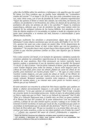 Demonología bíblica Dr. José Luis Fortes Gutiérrez
¿Qué dice la Biblia sobre los amuletos y talismanes y de aquellos que los usan?
En Isaías 2.6 Dios condena que su pueblo haya adoptado las “costumbres
traídas del oriente”. Y en Isaías 3.18-20 se dice que estas costumbres tenía que
ver, entre otras cosas, con el uso de prendas de vestir o adornos supersticiosos
“Aquel día quitará el Señor el atavío del calzado, las redecillas, las lunetas, los
collares, los pendientes y los brazaletes, las cofias, los atavíos de las piernas, los
partidores del pelo, los pomitos de olor y los zarcillos.”35
Según la evidencia
arqueológica, sabemos que el uso de amuletos fue algo muy común entre los
paganos de las antiguas culturas de las tierras bíblicas. Los amuletos, u otra
clase de objetos mágicos y/o encantados, se usaban a modo de colgantes por la
gente para protegerse a sí mismos del mal, lesiones o enfermedades y para
obtener buena suerte.
¿Protegen realmente los amuletos o proporcionan algún tipo de bien los
talismanes? Como objetos mentirosos que son de parte del Diablo (1 Co 10.19-
21), quienes los usan son como ovejas sin pastor (Zac 10.2), desprovistos de
toda ayuda y protección frente al mal. Como ídolos que son los amuletos y
talismanes36
“no pueden hacer mal, ni para hacer bien tienen poder” (Jer 10.5).
¿Cómo es que muchas personas confían en ellos, aún algunos que se llaman
creyentes?
Tal y como ocurrió con Israel, es en tiempos de apostasía e idolatría cuando los
creyentes adoptan las costumbres supersticiosas de los paganos, incluyendo la
práctica de usar amuletos. Pero Dios pronunció un severo reproche hacia
quienes usaban y promovían el uso de amuletos entre su pueblo. En Ezequiel
13.18,22-21 dijo el Señor: “Así ha dicho Yahwéh el Señor: ¡Ay de aquellas que
cosen vendas mágicas para todas las manos, y hacen velos mágicos para la
cabeza de toda edad, para cazar las almas! ¿Habéis de cazar las almas de mi
pueblo, para mantener así vuestra propia vida? /.../ He aquí yo estoy contra
vuestras vendas mágicas, con que cazáis las almas al vuelo; yo las libraré de
vuestras manos, y soltaré para que vuelen como aves las almas que vosotras
cazáis volando. Romperé asimismo vuestros velos mágicos, y libraré a mi
pueblo de vuestra mano, y no estarán más como presa en vuestra mano; y
sabréis que yo soy Yahwéh.”
El texto anterior nos muestra la actitud de Dios hacia aquellos que confían en
ídolos u objetos presuntamente mágicos o con poder sobrenatural. Y es que
Dios aborrece “a los que esperan en vanidades ilusorias” (Sal 31.6a). Cuando
un creyente siente la necesidad protección frente al mal o la adversidad confía
en Dios y nada más que en Dios: “mas yo en Yahwéh he esperado” (Sal 31.6b)
“Diré yo a Yahwéh: Esperanza mía, y castillo mío; mi Dios, en quien confiaré.
Él te librará del lazo del cazador, de la peste destructora. Con sus plumas te
cubrirá, y debajo de sus alas estarás seguro; escudo y adarga es su verdad. No
temerás el terror nocturno, ni saeta que vuele de día, ni pestilencia que ande en
oscuridad, ni mortandad que en medio del día destruya.” (Sal 91.2-6). Y es que
los hijos de Dios saben que “El que no escatimó ni a su propio Hijo, sino que lo
entregó por todos nosotros, ¿cómo no nos dará también con él todas las cosas?
/…/ ¿Quién nos separará del amor de Cristo? ¿Tribulación, o angustia, o
35
Según las distintas versiones de la Biblia los amuletos están incluidos en este pasaje.
36
Los amuletos y talismanes son ídolos, pues quienes confían en sus propiedades han
sustituido la confianza en Dios por la confianza en ellos.
35
 