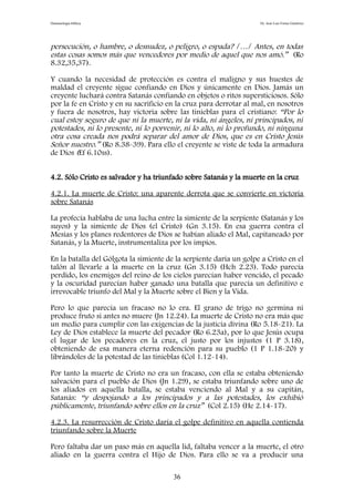 Demonología bíblica Dr. José Luis Fortes Gutiérrez
persecución, o hambre, o desnudez, o peligro, o espada? /…/ Antes, en todas
estas cosas somos más que vencedores por medio de aquel que nos amó.” (Ro
8.32,35,37).
Y cuando la necesidad de protección es contra el maligno y sus huestes de
maldad el creyente sigue confiando en Dios y únicamente en Dios. Jamás un
creyente luchará contra Satanás confiando en objetos o ritos supersticiosos. Sólo
por la fe en Cristo y en su sacrificio en la cruz para derrotar al mal, en nosotros
y fuera de nosotros, hay victoria sobre las tinieblas para el cristiano: “Por lo
cual estoy seguro de que ni la muerte, ni la vida, ni ángeles, ni principados, ni
potestades, ni lo presente, ni lo porvenir, ni lo alto, ni lo profundo, ni ninguna
otra cosa creada nos podrá separar del amor de Dios, que es en Cristo Jesús
Señor nuestro.” (Ro 8.38-39). Para ello el creyente se viste de toda la armadura
de Dios (Ef 6.10ss).
4.2. Sólo Cristo es salvador y ha triunfado sobre Satanás y la muerte en la cruz
4.2.1. La muerte de Cristo: una aparente derrota que se convierte en victoria
sobre Satanás
La profecía hablaba de una lucha entre la simiente de la serpiente (Satanás y los
suyos) y la simiente de Dios (el Cristo) (Gn 3.15). En esa guerra contra el
Mesías y los planes redentores de Dios se habían aliado el Mal, capitaneado por
Satanás, y la Muerte, instrumentaliza por los impíos.
En la batalla del Gólgota la simiente de la serpiente daría un golpe a Cristo en el
talón al llevarle a la muerte en la cruz (Gn 3.15) (Hch 2.23). Todo parecía
perdido, los enemigos del reino de los cielos parecían haber vencido, el pecado
y la oscuridad parecían haber ganado una batalla que parecía un definitivo e
irrevocable triunfo del Mal y la Muerte sobre el Bien y la Vida.
Pero lo que parecía un fracaso no lo era. El grano de trigo no germina ni
produce fruto si antes no muere (Jn 12.24). La muerte de Cristo no era más que
un medio para cumplir con las exigencias de la justicia divina (Ro 5.18-21). La
Ley de Dios establece la muerte del pecador (Ro 6.23a), por lo que Jesús ocupa
el lugar de los pecadores en la cruz, el justo por los injustos (1 P 3.18),
obteniendo de esa manera eterna redención para su pueblo (1 P 1.18-20) y
librándoles de la potestad de las tinieblas (Col 1.12-14).
Por tanto la muerte de Cristo no era un fracaso, con ella se estaba obteniendo
salvación para el pueblo de Dios (Jn 1.29), se estaba triunfando sobre uno de
los aliados en aquella batalla, se estaba venciendo al Mal y a su capitán,
Satanás: “y despojando a los principados y a las potestades, los exhibió
públicamente, triunfando sobre ellos en la cruz” (Col 2.15) (He 2.14-17).
4.2.3. La resurrección de Cristo daría el golpe definitivo en aquella contienda
triunfando sobre la Muerte
Pero faltaba dar un paso más en aquella lid, faltaba vencer a la muerte, el otro
aliado en la guerra contra el Hijo de Dios. Para ello se va a producir una
36
 