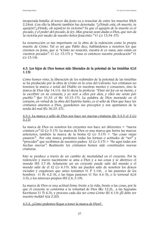 Demonología bíblica Dr. José Luis Fortes Gutiérrez
inesperada batalla: al tercer día Jesús va a resucitar de entre los muertos (Hch
2.24ss). Con ello la Muerte también fue derrotada: “¿Dónde está, oh muerte, tu
aguijón? ¿Dónde, oh sepulcro tu victoria? Ya que el aguijón de la muerte es el
pecado, y el poder del pecado, la ley. Mas gracias sean dadas a Dios, que nos da
la victoria por medio de nuestro Señor Jesucristo.” (1 Co 15.54-57).
La resurrección es tan importante en la obra de la redención como la propia
muerte de Cristo. Tal es así que Pablo dice, hablándonos a nosotros los que
creemos en Jesús, que si “Cristo no resucitó, vuestra fe es vana; aún estáis en
vuestros pecados”. (1 Co 15.17) y “vana es entonces nuestra predicación” (1
Co 15.14).
4.3. Los hijos de Dios hemos sido liberados de la potestad de las tinieblas (Col
1.13)
Como hemos visto, la liberación de los redimidos de la potestad de las tinieblas
se ha producido por la obra de Cristo en la cruz del Calvario. Los cristianos no
tenemos la marca o señal del Diablo en nuestras mentes y corazones, sino la
marca de Dios (Ap 14.11). Así lo decía la profecía: “Daré mi ley en su mente, y
la escribiré en su corazón; y yo seré a ellos por dios, y ellos me serán por
pueblo.” (Jer 31.33 cf He 10.15-17). La palabra de Dios morando en el
corazón, en virtud de la obra del Espíritu Santo, es el sello de Dios que hace los
cristianos amemos a Dios, guardemos sus preceptos y nos apartamos de la
senda del mal (Ez 36.25-27).
4.3.1. La marca y sello de Dios nos hace ser nuevas criaturas (Jn 3.3.5 cf 2 Co
5.17)
La marca de Dios en nosotros los creyentes nos hace ser diferentes = “nueva
criatura es” (2 Co 5.17). La marca de Dios es una marca que borra las marcas
anteriores, también la marca de la bestia (2 Co 5.17) = “las cosas viejas
pasaron”. Por esta marca perdemos todas las formas o actitudes de “ser” y
“proceder” que recibimos de nuestros padres (2 Co 5.17) = “he aquí todas son
hechas nuevas”. Realmente los cristianos hemos sido constituidos nuevas
criaturas.
Esto se produce a través de un cambio de mentalidad en el creyente. Por la
redención y nuevo nacimiento se ama a Dios y a sus cosas y se aborrece el
mundo (Fil 3.7-8). Solamente así un creyente puede salir del mundo y el
mundo salir de él (2 Co 6.17). Sólo así pueden salir de nosotros los deseos
viciados y engañosos que antes teníamos (1 P 1.14), o las pasiones de los
hombres (1 Pe 4.2-3), o las bajas pasiones (1 Tes 4.4-5), o lo terrenal (Col
3.5), o los intereses propios (Fil 2.4; 3.19).
La marca de Dios es una actitud firme frente a la vida, frente a las cosas, por la
que el creyente se conforma a la voluntad de Dios (Ro 12.2), a las Sagradas
Escrituras (1 Ti 6.3), y procura cada día ser como Cristo (Ef 4.13) ¡Él debe ser
nuestro molde! (Gá 2.20).
4.3.2. ¿Cómo podemos llegar a tener la marca de Dios?
37
 