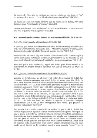 Demonología bíblica Dr. José Luis Fortes Gutiérrez
La marca de Dios sólo se produce en nuevas criaturas, por tanto el “yo”
pecaminoso debe morir… “crucificados juntamente con Cristo” (Gá 5.24).
La marca de Dios no puede convivir con la marca de la bestia, por tanto
debemos estar “crucificados al mundo” (Gá 6.14)
La marca de Dios es “vida verdadera”, es decir vivir de verdad la vida cristiana.
Esto sólo es posible “en el Espíritu” (Gá 5.16)
4.4. La armadura del cristiano frente a las acechanzas del Diablo (Ef 6.10-20)
4.4.1. Un peligro acecha a los cristianos (Ef 6.11b-12)
A pesar de que hemos sido libertados del reino de las tinieblas y trasladados al
reino de Cristo el Diablo nos acecha aún… “Vuestro adversario el diablo, como
león rugiente, andar alrededor buscando a quien devorar” (1 Pe 5.8).
Nuestra lucha es contra él y sus huestes “No tenemos lucha contra sangre y
carne, sino contra potestades, contra los gobernadores de las tinieblas de este
siglo, contra huestes espirituales de maldad en las regiones celestes.” (Ef 6.12).
Sólo nos queda una posibilidad, según san Pablo para hacer frente a las
acechanzas del Diablo debemos vestirnos “de toda la armadura de Dios” (Ef
6.11a).
4.4.2. ¿En qué consiste la armadura de Dios? (Ef 6.10,13-20)
Consiste en fortalecernos en el Señor y el poder de su fuerza (Ef 6.10). Los
cristianos debemos reconocer que sin el Señor no somos nada (Jn 15.5). De
nada valen nuestros esfuerzos para conseguir las cosas más elementales de esta
vida sin él (Sal 127.1-2). Sólo en la fuerza que viene de él por el Espíritu Santo
podremos conseguir vencer (Zac 4.6). Nos fortalecemos en el Señor cuando
nuestro “yo” pecaminoso y carnal, nuestro viejo hombre o el carácter que
recibimos de nuestros padres es sustituido por el carácter de Cristo (Gá 2.20).
Esto no es una obra de un instante, es algo que se produce poco a poco
mediante la gracia de la santificación que nos despoja del viejo hombre con sus
hechos y nos reviste del nuevo (Col 3.5-17), a la medida y la estatura de Cristo
(Ef 4.11-15). Esto nos hace ser fuertes y capaces de afrontar cualquier
circunstancia (Fil 4.13). ¿Cómo conseguimos esta fuerza que produce la
santidad y el carácter de Cristo?
Esta fuerza nos es dada a través de los medios de gracia (Ef 6.13-18). Los
medios de gracia son aquellos canales o instrumentos del Espíritu Santo por los
que la gracia y el poder de Dios fluyen hacia nosotros obrando la santificación.
Los medios de gracia podemos compararlos con aquello que es necesario para
que una persona crezca en el ámbito del cuerpo físico: necesitamos comer,
descanar y hacer ejercicio. Las tres cosas en su debida proporción deben estar
en nuestras vidas si queremos estar sanos y crecer armónicamente. De igual
modo, en el ámbito de lo espiritual nuestra alma necesita “comer” por la
38
 