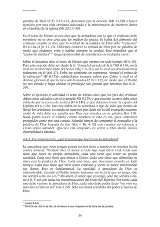 Demonología bíblica Dr. José Luis Fortes Gutiérrez
palabra de Dios (2 Ti 3.15-17), descansar por la oración (Mt 11.28) y hacer
ejercicio por una vida cristiana adecuada y la ministración de nuestros dones
en el ámbito de la iglesia (Mt 25.14-30).
En el texto de Efesios se nos dice que la armadura con la que el cristiano debe
revestirse no es otra cosa que los medios de gracia: Se habla del alimento del
cristiano cuando se dice que la verdad de la palabra de Dios debe “ceñirnos”
(Ef 6.14a cf Jn 17.17). Debemos conocer la verdad de Dios por su palabra de
modo que podamos vivir y hablar siempre la verdad. Esto impedirá que el
“padre de mentira”37
tenga oportunidad de enredarnos en cualquier error.
Sobre el descanso dice el texto de Efesios que oremos en todo tiempo (Ef 6.16).
Pero esta oración debe ser desde la fe “tomad el escudo de la fe” (Ef 6.16), sin la
cual no recibiremos nada del Señor (Stg 1.5-7) y sin la cual no descansaremos
realmente en él (Sal 37). Debe ser asimismo en esperanza “tomad el yelmo de
la salvación” (Ef 6.17a); sabiéndonos siempre salvos por Cristo y cuál es el
destino glorioso al que hemos sido llamados (2 Ti 1.12), de modo que el Diablo
no nos enrede y haga olvidar el privilegio tan grande que tenemos (Ro 8.31-
39).
Sobre el ejercicio o actividad el texto de Efesios dice que los pies del cristiano
deben estar calzados con el evangelio (Ef 6.15), y que nuestro cuerpo debe estar
cubierto por la coraza de justicia (Ef 6.14b), y que debemos tomar la espada del
Espíritu (Ef 6.17b). Esto nos habla de la actividad o tipo de vida que hemos de
llevar los cristianos. La senda de nuestros pies debe ser la del evangelio, nuestro
modo de vida debe ser aquella que Dios nos muestra en su palabra (Jos 1.8).
Nada podrá hacer el Diablo contra nosotros si esto es así, pues estaremos
protegidos como por una coraza. Además hemos de compartir el evangelio y la
palabra de Dios (espada de dos filos = He 4.12) con cuantos no conocen a
Cristo como salvador. Quienes está ocupados en servir a Dios darán menos
oportunidad a Satanás.
4.4.3. En consecuencia, ¿qué tenemos que hacer con la armadura?
La armadura que otros tengan puesta no nos sirve a nosotros en nuestra lucha
contra Satanás: “Vestíos” dice el Señor a cada hijo suyo (Ef 6.11a). Cada uno
tiene que tener su propia armadura, cada uno tiene que tener su propia
santidad. Cada uno tiene que imitar a Cristo. Cada uno tiene que alimentar su
alma con la palabra de Dios. Cada uno tiene que descansar orando en todo
tiempo. Cada uno tiene que vivir como cristiano y servir al Señor ministrando
sus dones. Esto es fundamental. La santidad o armadura de Dios es
intransferible. Cuando el Diablo intente tentarme, mi fe, la fe que yo tengo, sólo
me servirá a mí, no a ti.38
Mi amor, el amor que yo tengo, sólo me servirá a mí,
no a ti. Y así con todas las manifestaciones del fruto del Espíritu. Por tanto cada
uno debe vestirse la armadura de Dios, cada uno debe poder decir “no vivo yo,
más vive Cristo en mí” (Gá 2.20). Sólo así estará revestido del poder y fuerza de
Dios.
37
(Juan 8.44).
38
Ni la fe de Job ni la de Lot sirvieron a sus mujeres en la hora de la prueba.
39
 