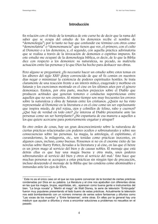 Demonología bíblica Dr. José Luis Fortes Gutiérrez
Introducción
En relación con el título de la temática de este curso he de decir que la rama del
saber que se ocupa del estudio de los demonios recibe el nombre de
“demonología”; por lo tanto no hay que confundir ese término con otros como
“demonolatría” o “demonomancia” que tienen que ver, el primero, con el culto
al Demonio o a los demonios, y, el segundo, con aquella práctica adivinatoria
que se realiza a través de la invocación de demonios o espíritus impuros. En
este estudio me ocuparé de la demonología bíblica, es decir, de lo que la Biblia
dice con respecto a los demonios: su naturaleza, su pecado, su malévola
actuación entre las personas y lo que Dios ha hecho para deshacer sus obras.
Pero alguno se preguntará: ¿Es necesario hacer un estudio sobre estos temas en
los albores del siglo XXI? ¡Estoy convencido de que sí! Es común en nuestros
días negar o minimizar la existencia de poderes espirituales hostiles. Se trata
claramente de una reacción frente a un interés mítico, exagerado y morboso en
Satanás y los exorcismos mostrado en el cine en los últimos años por el género
demoníaco. Existen, por otra parte, muchos prejuicios sobre el Diablo que
producen actitudes que generan temores o conductas supersticiosas entre
aquellos que no son creyentes. Al mismo tiempo son muy frecuentes los errores
sobre la naturaleza y obra de Satanás entre los cristianos. ¿Quién no ha visto
representado al Demonio en la literatura o en el cine como un ser espeluznante
que inspira miedo, de piel rojiza, ojos y colmillos de felino, rabo y cuernos?
¿Qué hay de verdad en todo esto? ¿Le interesa al Diablo presentarse ante las
personas como un ser horripilante? ¿No espantaría de esa manera a aquellos a
los que quiere acercarse para posteriormente engañar y atrapar?
En otro orden de cosas, hay un gran desconocimiento sobre la naturaleza de
ciertas prácticas relacionadas con poderes ocultos o sobrenaturales y sobre sus
consecuencias sobre las personas. La magia, la astrología, el espiritismo, el
curanderismo, la milagrería, etc., son tenidas como prácticas inocentes, en
algunos casos, incluso, como buenas. Pensemos si no en el enorme éxito de las
novelas sobre Harry Potter, llevadas a la literatura y al cine, en las que el héroe
es un joven mago al servicio del bien y de causas nobles. El mensaje que está
detrás ellas es que hay una magia buena y otra mala, unos poderes
sobrenaturales al servicio del bien y otros al servicio del mal.1
Esto hace que
muchas personas se acerquen a estas prácticas sin ningún tipo de precaución,
incluso desoyendo el mensaje de la Biblia que las condena como abominables e
inmundas ante los ojos de Dios.
1
Este no es el único caso en el que se nos quiere convencer de la bondad de ciertas prácticas
condenadas por Dios en su palabra. La literatura y el cine nos apabullan con diferentes obras
en las que los magos, brujos, espiritistas, etc., aparecen como buena gente e instrumentos del
bien. “La bruja novata” y “Merlín el mago” de Walt Disney, la serie de televisión “Embrujada”
fueron muy populares presentando el lado bueno de estas prácticas. Actualmente la televisión
nos está bombardeando con un número inmenso de series sobre fantasmas y difuntos como
“Las voces de los muertos” y “Entre fantasmas”, entre otras. En ellas por la general hay una
médium que ayudan a difuntos y vivos a encontrar soluciones a problemas no resueltos en el
pasado.
4
 