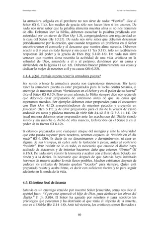 Demonología bíblica Dr. José Luis Fortes Gutiérrez
La armadura colgada en el perchero no nos sirve de nada: “Vestíos” dice el
Señor (Ef 6.11a). Los medios de gracia sólo nos hacen bien si los usamos. De
nada nos sirve saber que la palabra alimenta nuestra alma si no nos llenamos
de ella. Debemos leer la Biblia, debemos escuchar la palabra predicada con
autoridad por un siervo de Dios (Ap 1.3), congregándonos con regularidad en
la casa del Señor (He 10.25). De nada nos sirve saber que debemos descansar
periódicamente por la oración, que cuando tengamos un problema en el Señor
encontraremos el consuelo y el descanso que nuestra alma necesita. Debemos
acudir a él y orar en todo tiempo y sin cesar (1 Tes 5.17). Sólo así recibiremos
respuestas del poder y la gracia de Dios (Stg 5.16b-18). De nada nos sirve
conocer que nuestra alma necesita la actividad de una vida cristiana en la
voluntad de Dios, amándole a él y al prójimo, dándonos por su causa y
sirviéndole en la Iglesia (1 Co 12). Debemos buscar primeramente sus cosas y
dedicar lo mejor de nosotros a él y su causa (Mt 6.33).
4.4.4. ¿Qué ventaja supone tener la armadura puesta?
Ser santos o tener la armadura puesta son expresiones sinónimas. Por tanto
tener la armadura puesta es estar preparados para la lucha contra Satanás, el
enemigo de nuestras almas: “fortaleceos en el Señor y en el poder de su fuerza”
dice el Señor (Ef 6.10). Pero es que además, la Biblia siempre dice nos recuerda
que debemos estar preparados de antemano antes de que las cosas que
esperamos sucedan. Por ejemplo: debemos estar preparados para el encuentro
con Dios (Am 4.12) arrepintiéndonos de nuestros pecados y creyendo en
Jesucristo (Hch 3.19); y de estar preparados para el día de la venida de Cristo
andando en santa y piadosa manera de vivir (Mt 24.42-51) (2 P 3.11-14). De
igual manera debemos estar preparados ante las acechanzas del Diablo siendo
santos y sin mancha o, dicho de otra manera, fortalecidos en el Señor y en el
poder de su fuerza (Ef 6.10).
Si estamos preparados ante cualquier ataque del maligno y ante la adversidad
que esto pueda suponer para nosotros, seremos capaces de “resistir en el día
malo” (Ef 6.13b). Es decir de no desanimarnos o derrumbarnos, ni caer en
alguna de sus trampas, ni ceder ante la tentación y pecar, antes al contrario
“resistir”. Pero resistir no lo es todo, es necesario que cuando el diablo haya
acabado de atacarnos y de intentar hacernos daño que estemos “firmes” (Ef
6.13c). De nada sirve resistir la tormenta y acabar con el barco desarbolado, sin
timón y a la deriva. Es necesario que después de que Satanás haya intentado
herirnos de muerte acabar lo más ilesos posibles. Muchos cristianos después de
padecer los embates de Satanás quedan “tocados” para siempre. Quien está
preparado resiste y acaba firme, es decir con suficiente fuerza y fe para seguir
adelante en la senda de la vida.
4.5. El destino final de Satanás
Satanás es un enemigo vencido por nuestro Señor Jesucristo, como nos dice el
apóstol Juan: “Y por esto apareció el Hijo de Dios, para deshacer las obras del
diablo.” (1 Jn 3.8b). El Señor ha ganado por nosotros y para nosotros los
privilegios que poseemos y ha destruido al que tenía el imperio de la muerte,
esto es al Diablo (He 2.14-18). Ante tal victoria, los cristianos somos llamados a
40
 