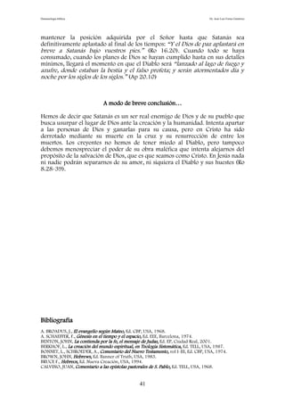 Demonología bíblica Dr. José Luis Fortes Gutiérrez
mantener la posición adquirida por el Señor hasta que Satanás sea
definitivamente aplastado al final de los tiempos: “Y el Dios de paz aplastará en
breve a Satanás bajo vuestros pies.” (Ro 16.20). Cuando todo se haya
consumado, cuando los planes de Dios se hayan cumplido hasta en sus detalles
mínimos, llegará el momento en que el Diablo será “lanzado al lago de fuego y
azufre, donde estaban la bestia y el falso profeta; y serán atormentados día y
noche por los siglos de los siglos.” (Ap 20.10)
A modo de breve conclusión…
Hemos de decir que Satanás es un ser real enemigo de Dios y de su pueblo que
busca usurpar el lugar de Dios ante la creación y la humanidad. Intenta apartar
a las personas de Dios y ganarlas para su causa, pero en Cristo ha sido
derrotado mediante su muerte en la cruz y su resurrección de entre los
muertos. Los creyentes no hemos de tener miedo al Diablo, pero tampoco
debemos menospreciar el poder de su obra maléfica que intenta alejarnos del
propósito de la salvación de Dios, que es que seamos como Cristo. En Jesús nada
ni nadie podrán separarnos de su amor, ni siquiera el Diablo y sus huestes (Ro
8.28-39).
Bibliografía
A. BROADUS, J., El evangelio según Mateo, Ed. CBP, USA, 1968.
A. SCHAEFFER, F., Génesis en el tiempo y el espacio, Ed. EEE, Barcelona, 1974.
BENTON, JOHN, La contienda por la fe, el mensaje de Judas, Ed. EP, Ciudad Real, 2001.
BERKHOF, L., La creación del mundo espiritual, en Teología Sistemática, Ed. TELL, USA, 1987.
BONNET, L., SCHROEDER, A., Comentario del Nuevo Testamento, vol I-III, Ed. CBP, USA, 1974.
BROWN, JOHN, Hebrews, Ed. Banner of Truth, USA, 1983.
BRUCE F., Hebreos, Ed. Nueva Creación, USA, 1994.
CALVINO, JUAN, Comentario a las epístolas pastorales de S. Pablo, Ed. TELL, USA, 1968.
41
 