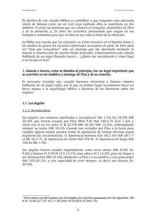 Demonología bíblica Dr. José Luis Fortes Gutiérrez
El objetivo de este estudio bíblico es contribuir a que tengamos una adecuada
visión de Satanás como un ser real cuya malvada obra se manifiesta en dos
ámbitos: 1) entre las personas que no conocen el evangelio, alejándoles de Dios
y de la salvación, y, 2) entre los creyentes, procurando que caigan en sus
trampas y artimañas para que no den en sus vidas el fruto de la salvación.
La Biblia nos enseña que los creyentes en Cristo tenemos en el Espíritu Santo y
los medios de gracia los recursos espirituales necesarios de parte de Dios para
ser “más que vencedores” ante un enemigo que fue derrotado mediante la
muerte y resurrección de nuestro Señor Jesucristo. Comenzaremos este estudio
hablando de un ángel llamado Lucero… ¿Quién fue inicialmente y cómo llegó
a ser lo que es hoy?
1. Satanás o Lucero, como se llamaba al principio, fue un ángel importante que
se convirtió en ser maléfico y enemigo de Dios y de su creación.
Es necesario recordar que cuando hacemos referencia a Satanás estamos
hablando de un ángel caído, por lo que en primer lugar necesitamos hacer un
breve repaso a la angelología bíblica o doctrina de las Escrituras sobre los
ángeles:
1.1. Los ángeles
1.1.1. Su naturaleza
Los ángeles son criaturas espirituales e incorpóreas2
(He 1.7a) (Lc 24.39) (Mt
22.30), que fueron creadas por Dios (Neh 9.4) (Sal 148.2-5) (Col 1.16), y
viven con él en los cielos (1 R 22.19) (Mt 24.36) (Mr 12.25), contemplando
siempre su rostro (Mt 18.10). Cuando son enviados por Dios a la tierra para
cumplir alguna misión pueden tomar la apariencia de formas diversas según
requieran las circunstancias: 1) Apariencia humana (Gn 18.2-16) (Mt 28.1-7
cf Mr 16.5-7). 2) Apariencia de viento (Sal 104.4). 3) Apariencia de fuego (Sal
104.4) (He 1.7b).
Los ángeles fueron creados originalmente como seres santos (Mr 8.36) (Lc
9.26) y buenos (1 S 29.9) (2 S 14.17); muy sabios (2 S 14.20), pero sin llegar a
ser omniscientes (Mt 24.36); obedientes a Dios y a su palabra y con gran poder
(Sal 103.20-21); y con capacidad de vivir siempre, es decir son eternos (Lc
20.36).
2
Otros textos que demuestran que los ángeles son espíritus (pneúmata) son los siguientes: (Mt
8.16; 12.45) (Lc 7.21; 8.2; 11.26) (Hch 19.12) (Ef 6.12) (He 1.14).
5
 