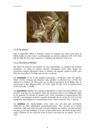 Demonología bíblica Dr. José Luis Fortes Gutiérrez
1.1.2. Su número
Nos es imposible saber el número exacto de ángeles que Dios creó, pero la
Biblia habla de ellos como constituyendo un ejército poderoso (Dt 33.2) (Sal
68.17) (Mt 26.53), cuyo número es “millones de millones” (Ap 5.3).
1.1.3. Sus clases u órdenes:
No todos los ángeles son iguales en sus capacidades, ni realizan las mismas
funciones, ni existe la misma relación jerárquica entre ellos. Según las
Escrituras existen diferentes clases u órdenes de ángeles según el poder que
Dios les concedió y el trabajo que les dio a realizar:
Los arcángeles (1 Tes 4.16), ángeles principales o príncipes entre los ángeles
(Dan 10.13), realizan las misiones más notables o solemnes (Lc 1.19ss). No
sabemos el número de ellos, pues en los libros canónicos de la Biblia sólo se
mencionan a dos: Miguel (Dan 10.13,21) (Jud 9) (Ap 12.7) y Gabriel (Dan
8.16; 9.21) (Lc 1.19,26).
Los querubines también son ángeles importantes y según los datos bíblicos son
muchos más que los arcángeles. Entre las funciones que se les atribuyen están
la de guardar la entrada al paraíso (Gn 3.24), custodian el propiciatorio (Ex
25.18) y acompañan al Señor cuando desciende de los cielos (2 S 22.11). En
Ezequiel y Apocalipsis se le representan como “seres vivientes” (Ez 1) (Ap 4).
Los serafines son representados como seres con seis alas que revolotean
alrededor de Dios alabándole permanentemente: “Por encima de él había
serafines; cada uno tenía seis alas; con dos cubrían sus rostros, con dos cubrían
sus pies, y con dos volaban. Y el uno al otro daba voces, diciendo: Santo, santo,
santo, Yahwéh de los ejércitos; toda la tierra está llena de su gloria.” (Is 6.2-
3,6).
6
 