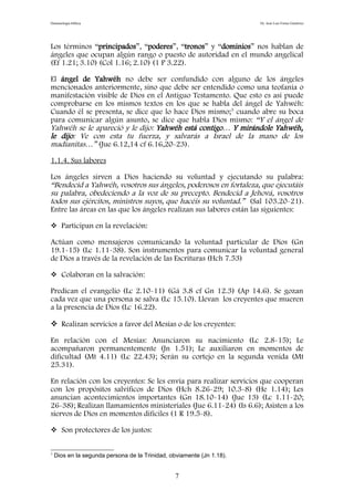 Demonología bíblica Dr. José Luis Fortes Gutiérrez
Los términos “principados”, “poderes”, “tronos” y “dominios” nos hablan de
ángeles que ocupan algún rango o puesto de autoridad en el mundo angelical
(Ef 1.21; 3.10) (Col 1.16; 2.10) (1 P 3.22).
El ángel de Yahwéh no debe ser confundido con alguno de los ángeles
mencionados anteriormente, sino que debe ser entendido como una teofanía o
manifestación visible de Dios en el Antiguo Testamento. Que esto es así puede
comprobarse en los mismos textos en los que se habla del ángel de Yahwéh:
Cuando él se presenta, se dice que lo hace Dios mismo;3
cuando abre su boca
para comunicar algún asunto, se dice que habla Dios mismo: “Y el ángel de
Yahwéh se le apareció y le dijo: Yahwéh está contigo… Y mirándole Yahwéh,
le dijo: Ve con esta tu fuerza, y salvarás a Israel de la mano de los
madianitas…” (Jue 6.12,14 cf 6.16,20-23).
1.1.4. Sus labores
Los ángeles sirven a Dios haciendo su voluntad y ejecutando su palabra:
“Bendecid a Yahwéh, vosotros sus ángeles, poderosos en fortaleza, que ejecutáis
su palabra, obedeciendo a la voz de su precepto. Bendecid a Jehová, vosotros
todos sus ejércitos, ministros suyos, que hacéis su voluntad.” (Sal 103.20-21).
Entre las áreas en las que los ángeles realizan sus labores están las siguientes:
 Participan en la revelación:
Actúan como mensajeros comunicando la voluntad particular de Dios (Gn
19.1-15) (Lc 1.11-38). Son instrumentos para comunicar la voluntad general
de Dios a través de la revelación de las Escrituras (Hch 7.53)
 Colaboran en la salvación:
Predican el evangelio (Lc 2.10-11) (Gá 3.8 cf Gn 12.3) (Ap 14.6). Se gozan
cada vez que una persona se salva (Lc 15.10). Llevan los creyentes que mueren
a la presencia de Dios (Lc 16.22).
 Realizan servicios a favor del Mesías o de los creyentes:
En relación con el Mesías: Anunciaron su nacimiento (Lc 2.8-15); Le
acompañaron permanentemente (Jn 1.51); Le auxiliaron en momentos de
dificultad (Mt 4.11) (Lc 22.43); Serán su cortejo en la segunda venida (Mt
25.31).
En relación con los creyentes: Se les envía para realizar servicios que cooperan
con los propósitos salvíficos de Dios (Hch 8.26-29; 10.3-8) (He 1.14); Les
anuncian acontecimientos importantes (Gn 18.10-14) (Jue 13) (Lc 1.11-20;
26-38); Realizan llamamientos ministeriales (Jue 6.11-24) (Is 6.6); Asisten a los
siervos de Dios en momentos difíciles (1 R 19.5-8).
 Son protectores de los justos:
3
Dios en la segunda persona de la Trinidad, obviamente (Jn 1.18).
7
 